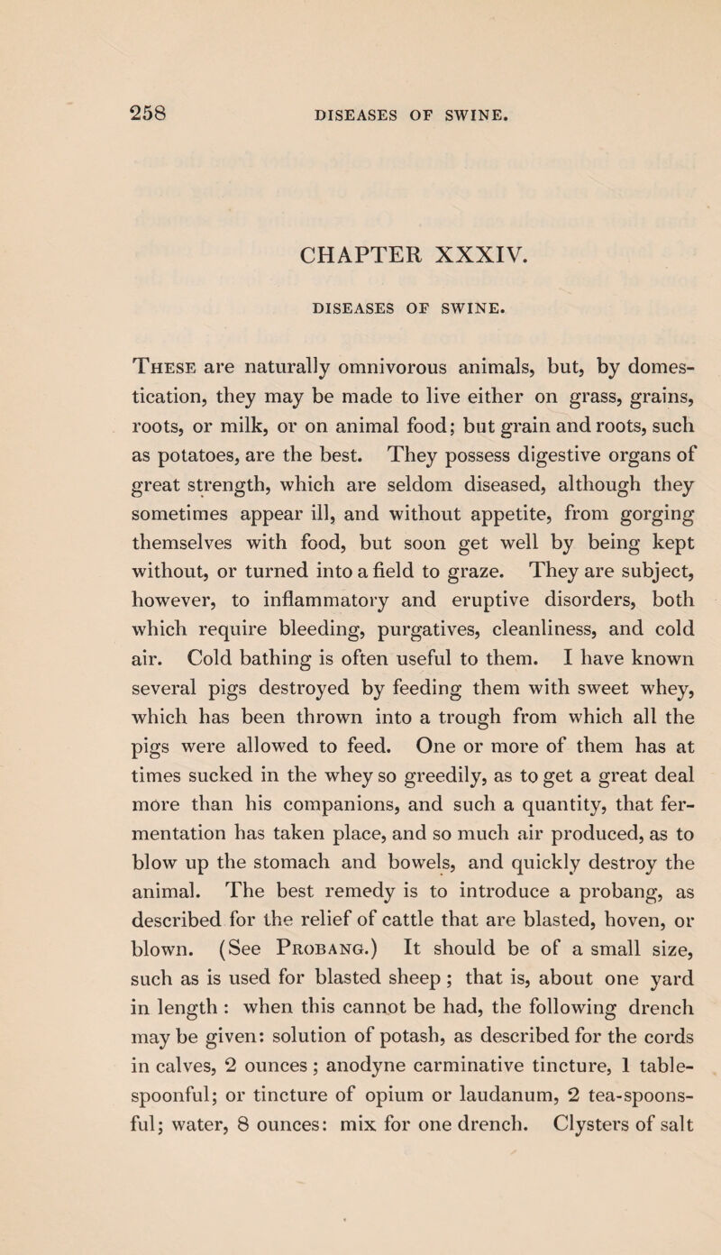 CHAPTER XXXIV. DISEASES OE SWINE. These are naturally omnivorous animals, but, by domes¬ tication, they may be made to live either on grass, grains, roots, or milk, or on animal food; but grain and roots, such as potatoes, are the best. They possess digestive organs of great strength, which are seldom diseased, although they sometimes appear ill, and without appetite, from gorging themselves with food, but soon get well by being kept without, or turned into a field to graze. They are subject, however, to inflammatory and eruptive disorders, both which require bleeding, purgatives, cleanliness, and cold air. Cold bathing is often useful to them. I have known several pigs destroyed by feeding them with sweet whey, which has been thrown into a trough from which all the pigs were allowed to feed. One or more of them has at times sucked in the whey so greedily, as to get a great deal more than his companions, and such a quantity, that fer¬ mentation has taken place, and so much air produced, as to blow up the stomach and bowels, and quickly destroy the animal. The best remedy is to introduce a probang, as described for the relief of cattle that are blasted, hoven, or blown. (See Probang.) It should be of a small size, such as is used for blasted sheep; that is, about one yard in length : when this cannot be had, the following drench may be given: solution of potash, as described for the cords in calves, 2 ounces ; anodyne carminative tincture, 1 table¬ spoonful; or tincture of opium or laudanum, 2 tea-spoons¬ ful; water, 8 ounces: mix for one drench. Clysters of salt