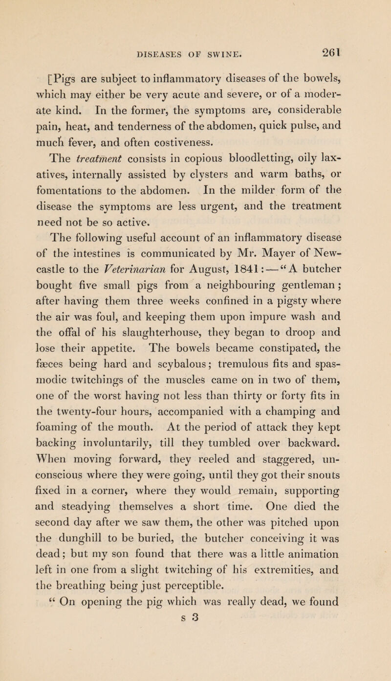 [Pigs are subject to inflammatory diseases of the bowels, which may either be very acute and severe, or of a moder¬ ate kind. In the former, the symptoms are, considerable pain, heat, and tenderness of the abdomen, quick pulse, and much fever, and often costiveness. The treatment consists in copious bloodletting, oily lax¬ atives, internally assisted by clysters and warm baths, or fomentations to the abdomen. In the milder form of the disease the symptoms are less urgent, and the treatment need not be so active. The following useful account of an inflammatory disease of the intestines is communicated by Mr. Mayer of New¬ castle to the Veterinarian for August, 1841: — “ A butcher bought five small pigs from a neighbouring gentleman; after having them three weeks confined in a pigsty where the air was foul, and keeping them upon impure wash and the offal of his slaughterhouse, they began to droop and lose their appetite. The bowels became constipated, the faeces being hard and scybalous; tremulous fits and spas¬ modic twitchings of the muscles came on in two of them, one of the worst having not less than thirty or forty fits in the twenty-four hours, accompanied with a champing and foaming of the mouth. At the period of attack they kept backing involuntarily, till they tumbled over backward. When moving forward, they reeled and staggered, un¬ conscious where they were going, until they got their snouts fixed in a corner, where they would remain, supporting and steadying themselves a short time. One died the second day after we saw them, the other was pitched upon the dunghill to be buried, the butcher conceiving it was dead; but my son found that there was a little animation left in one from a slight twitching of his extremities, and the breathing being just perceptible. “ On opening the pig which was really dead, we found