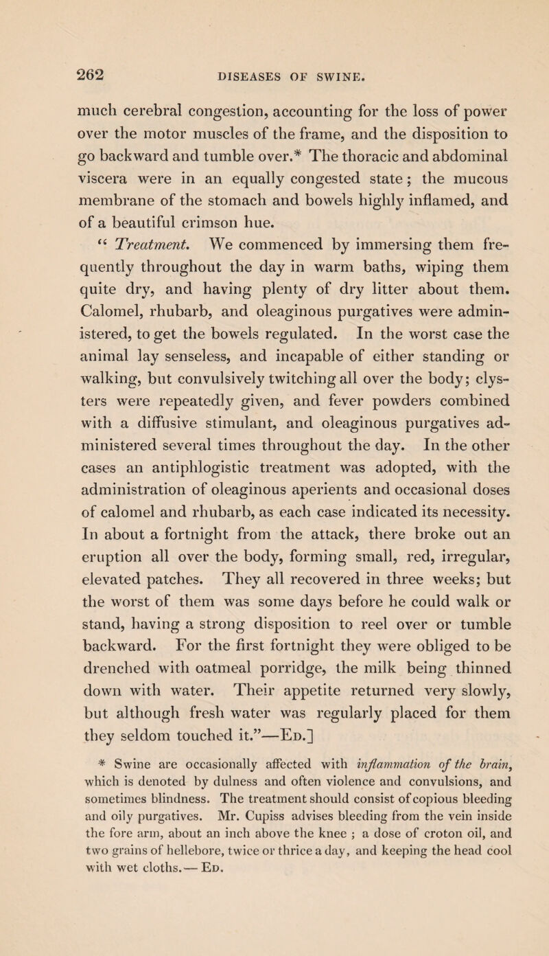 much cerebral congestion, accounting for the loss of power over the motor muscles of the frame, and the disposition to go backward and tumble over.* The thoracic and abdominal viscera were in an equally congested state; the mucous membrane of the stomach and bowels highly inflamed, and of a beautiful crimson hue. “ Treatment. We commenced by immersing them fre¬ quently throughout the day in warm baths, wiping them quite dry, and having plenty of dry litter about them. Calomel, rhubarb, and oleaginous purgatives were admin¬ istered, to get the bowels regulated. In the worst case the animal lay senseless, and incapable of either standing or walking, but convulsively twitching all over the body; clys¬ ters were repeatedly given, and fever powders combined with a diffusive stimulant, and oleaginous purgatives ad¬ ministered several times throughout the day. In the other cases an antiphlogistic treatment was adopted, with the administration of oleaginous aperients and occasional doses of calomel and rhubarb, as each case indicated its necessity. In about a fortnight from the attack, there broke out an eruption all over the body, forming small, red, irregular, elevated patches. They all recovered in three weeks; but the worst of them was some days before he could walk or stand, having a strong disposition to reel over or tumble backward. For the first fortnight they were obliged to be drenched with oatmeal porridge, the milk being thinned down with water. Their appetite returned very slowly, but although fresh water was regularly placed for them they seldom touched it.”—Ed.] * Swine are occasionally affected with inflammation of the brain, which is denoted by dulness and often violence and convulsions, and sometimes blindness. The treatment should consist of copious bleeding and oily purgatives. Mr. Cupiss advises bleeding from the vein inside the fore arm, about an inch above the knee ; a dose of croton oil, and two grains of hellebore, twice or thrice a day, and keeping the head cool with wet cloths.— Ed.