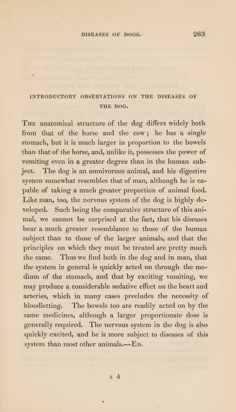 INTRODUCTORY OBSERVATIONS ON THE DISEASES OF THE DOG. The anatomical structure of the dog differs widely both from that of the horse and the cow; he has a single stomach, but it is much larger in proportion to the bowels than that of the horse, and, unlike it, possesses the power of vomiting even in a greater degree than in the human sub¬ ject. The dog is an omnivorous animal, and his digestive system somewhat resembles that of man, although he is ca¬ pable of taking a much greater proportion of animal food. Like man, too, the nervous system of the dog is highly de¬ veloped. Such being the comparative structure of this ani¬ mal, we cannot be surprised at the fact, that his diseases bear a much greater resemblance to those of the human subject than to those of the larger animals, and that the principles on which they must be treated are pretty much the same. Thus we find both in the dog and in man, that the system in general is quickly acted on through the me¬ dium of the stomach, and that by exciting vomiting, we may produce a considerable sedative effect on the heart and arteries, which in many cases precludes the necessity of bloodletting. The bowels too are readily acted on by the same medicines, although a larger proportionate dose is generally required. The nervous system in the dog is also quickly excited, and he is more subject to diseases of this svstem than most other animals.—Ed. %/