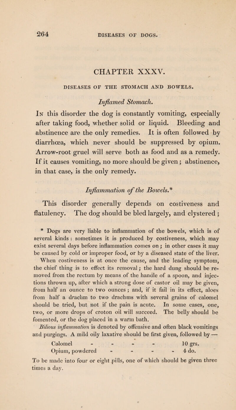 CHAPTER XXXV. DISEASES OF THE STOMACH AND BOWELS. Inflamed Stomach. In this disorder the dog is constantly vomiting, especially after taking food, whether solid or liquid. Bleeding and abstinence are the only remedies. It is often followed by diarrhoea, which never should be suppressed by opium. Arrow-root gruel will serve both as food and as a remedy. If it causes vomiting, no more should be given; abstinence, in that case, is the only remedy. Inflammation of the Bowels * This disorder generally depends on costiveness and flatulency. The dog should be bled largely, and clystered ; * Dogs are very liable to inflammation of the bowels, which is of several kinds : sometimes it is produced by costiveness, which may exist several days before inflammation comes on ; in other cases it may be caused by cold or improper food, or by a diseased state of the liver. When costiveness is at once the cause, and the leading symptom, the chief thing is to effect its removal; the hard dung should be re¬ moved from the rectum by means of the handle of a spoon, and injec¬ tions thrown up, after which a strong dose of castor oil may be given, from half an ounce to two ounces ; and, if it fail in its effect, aloes from half a drachm to two drachms with several grains of calomel should be tried, but not if the pain is acute. In some cases, one, two, or more drops of croton oil will succeed. The belly should be fomented, or the dog placed in a warm bath. Bilious inflammation is denoted by offensive and often black vomitings and purgings. A mild oily laxative should be first given, followed by — Calomel - - - - 10 grs. Opium, powdered - - - 4 do. To be made into four or eight pills, one of which should be given three times a day.