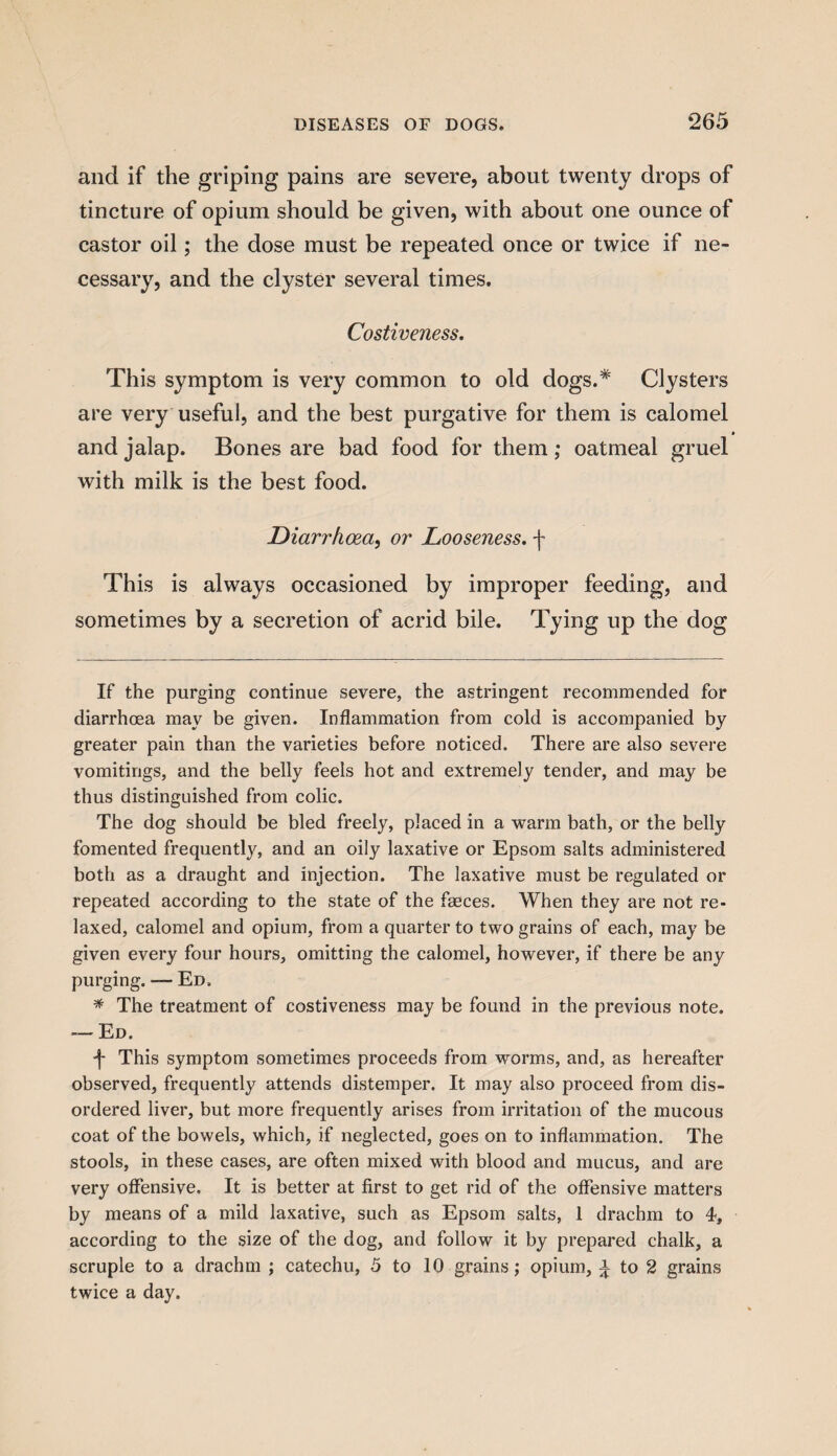 and if the griping pains are severe, about twenty drops of tincture of opium should be given, with about one ounce of castor oil; the dose must be repeated once or twice if ne¬ cessary, and the clyster several times. Costiveness. This symptom is very common to old dogs.* * Clysters are very useful, and the best purgative for them is calomel and jalap. Bones are bad food for them; oatmeal gruel with milk is the best food. Diarrhoea, or Looseness, f This is always occasioned by improper feeding, and sometimes by a secretion of acrid bile. Tying up the dog If the purging continue severe, the astringent recommended for diarrhoea may be given. Inflammation from cold is accompanied by greater pain than the varieties before noticed. There are also severe vomitings, and the belly feels hot and extremely tender, and may be thus distinguished from colic. The dog should be bled freely, placed in a warm bath, or the belly fomented frequently, and an oily laxative or Epsom salts administered both as a draught and injection. The laxative must be regulated or repeated according to the state of the faeces. When they are not re¬ laxed, calomel and opium, from a quarter to two grains of each, may be given every four hours, omitting the calomel, however, if there be any purging. — Ed. * The treatment of costiveness may be found in the previous note. — Ed. f This symptom sometimes proceeds from worms, and, as hereafter observed, frequently attends distemper. It may also proceed from dis¬ ordered liver, but more frequently arises from irritation of the mucous coat of the bowels, which, if neglected, goes on to inflammation. The stools, in these cases, are often mixed with blood and mucus, and are very offensive. It is better at first to get rid of the offensive matters by means of a mild laxative, such as Epsom salts, 1 drachm to 4, according to the size of the dog, and follow it by prepared chalk, a scruple to a drachm ; catechu, 5 to 10 grains; opium, a to 2 grains twice a day.