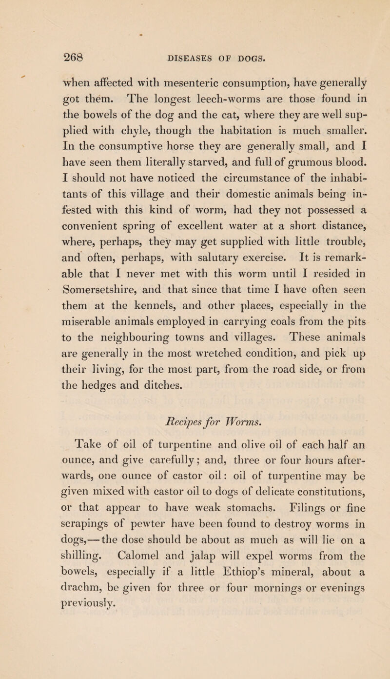 when affected with mesenteric consumption, have generally got them. The longest leech-worms are those found in the bowels of the dog and the cat, where they are well sup¬ plied with chyle, though the habitation is much smaller. In the consumptive horse they are generally small, and I have seen them literally starved, and full of grumous blood. I should not have noticed the circumstance of the inhabi¬ tants of this village and their domestic animals being in¬ fested with this kind of worm, had they not possessed a convenient spring of excellent water at a short distance, where, perhaps, they may get supplied with little trouble, and often, perhaps, with salutary exercise. It is remark¬ able that I never met with this worm until I resided in Somersetshire, and that since that time I have often seen them at the kennels, and other places, especially in the miserable animals employed in carrying coals from the pits to the neighbouring towns and villages. These animals are generally in the most wretched condition, and pick up their living, for the most part, from the road side, or from the hedges and ditches. jRecipes for Worms. Take of oil of turpentine and olive oil of each half an ounce, and give carefully; and, three or four hours after¬ wards, one ounce of castor oil: oil of turpentine may be given mixed with castor oil to dogs of delicate constitutions, or that appear to have weak stomachs. Filings or fine scrapings of pewter have been found to destroy worms in dogs,— the dose should be about as much as will lie on a shilling. Calomel and jalap will expel worms from the bowels, especially if a little Ethiop’s mineral, about a drachm, be given for three or four mornings or evenings previously.