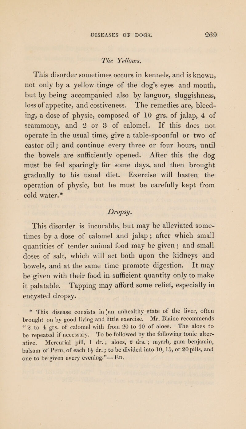 The Yellows. This disorder sometimes occurs in kennels, and is known, not only by a yellow tinge of the dog’s eyes and mouth, but by being accompanied also by languor, sluggishness, loss of appetite, and costiveness. The remedies are, bleed¬ ing, a dose of physic, composed of 10 grs. of jalap, 4 of scammony, and 2 or 3 of calomel. If this does not operate in the usual time, give a table-spoonful or two of castor oil; and continue every three or four hours, until the bowels are sufficiently opened. After this the dog must be fed sparingly for some days, and then brought gradually to his usual diet. Exercise will hasten the operation of physic, but he must be carefully kept from cold water A Dropsy. This disorder is incurable, but may be alleviated some¬ times by a dose of calomel and jalap ; after which small quantities of tender animal food may be given : and small doses of salt, which will act both upon the kidneys and bowels, and at the same time promote digestion. It may be given with their food in sufficient quantity only to make it palatable. Tapping may afford some relief, especially in encysted dropsy. * This disease consists in |an unhealthy state of the liver, often brought on by good living and little exercise. Mr. Blaine recommends “ 2 to 4 grs. of calomel with from 20 to 40 of aloes. The aloes to be repeated if necessary. To be followed by the following tonic alter¬ ative. Mercurial pill, 1 dr.; aloes, 2 drs. ; myrrh, gum benjamin, balsam of Peru, of each 1£ dr.; to be divided into 10, 15, or 20 pills, and one to be given every evening.”—Ed.