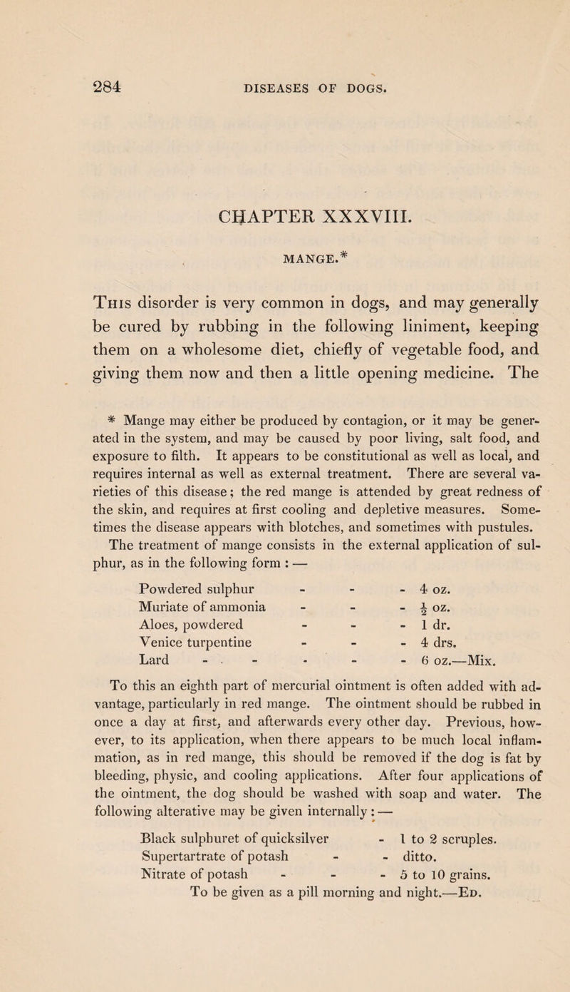 CHAPTER XXXVIIL MANGE.* This disorder is very common in dogs, and may generally be cured by rubbing in the following liniment, keeping them on a wholesome diet, chiefly of vegetable food, and giving them now and then a little opening medicine. The * Mange may either be produced by contagion, or it may be gener¬ ated in the system, and may be caused by poor living, salt food, and exposure to filth. It appears to be constitutional as well as local, and requires internal as well as external treatment. There are several va¬ rieties of this disease; the red mange is attended by great redness of the skin, and requires at first cooling and depletive measures. Some¬ times the disease appears with blotches, and sometimes with pustules. The treatment of mange consists in the external application of sul¬ phur, as in the following form : — Powdered sulphur - - - 4 oz. Muriate of ammonia - - - i oz. Aloes, powdered - - - 1 dr. Venice turpentine - - - 4 drs. Lard • - - 6 oz.— To this an eighth part of mercurial ointment is often added with ad¬ vantage, particularly in red mange. The ointment should be rubbed in once a day at first, and afterwards every other day. Previous, how¬ ever, to its application, when there appears to be much local inflam¬ mation, as in red mange, this should be removed if the dog is fat by bleeding, physic, and cooling applications. After four applications of the ointment, the dog should be washed with soap and water. The following alterative may be given internally : — Black sulphuret of quicksilver - l to 2 scruples. Supertartrate of potash - - ditto. Nitrate of potash - - - 5 to 10 grains. To be given as a pill morning and night.—Ed.