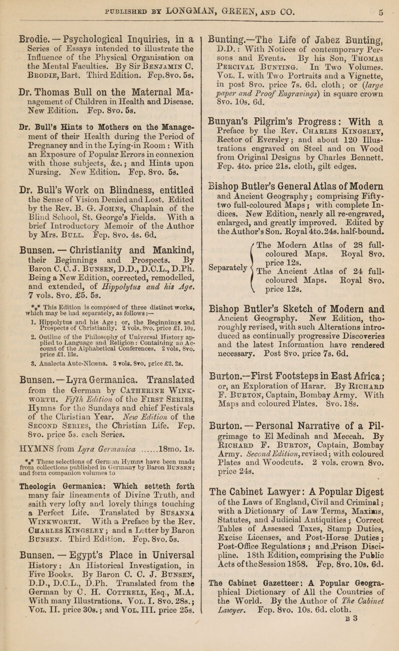 Brodie. — Psychological Inquiries, in a Series of Essays intended to illustrate the Influence of the Physical Organisation on the Mental Faculties. By Sir Benjamin C. Brodie, Bart. Third Edition. Fcp.8yo. 5s. Dr. Thomas Bull on the Maternal Ma¬ nagement of Children in Health and Disease. New Edition. Fcp. 8vo. 5s. Dr. Bull’s Hints to Mothers on the Manage¬ ment of their Health during the Period of Pregnancy and in the Lying-in Boom : With an Exposure of Popular Errors in connexion with those subjects, &c.; and Hints upon Nursing. New Edition. Fcp. 8vo. 5s. Dr. Bull’s Work on Blindness, entitled the Sense of Vision Denied and Lost. Edited by the Bev. B. G. Johns, Chaplain of the Blind School, St. George’s Fields. With a brief Introductory Memoir of the Author by Mrs. Bull. Fcp. 8vo. 4s. 6d. Bunsen. — Christianity and Mankind, their Beginnings and Prospects. By Baron C. C. J. Bunsen, D.D., D.C.L., D.Ph. Being a New Edition, corrected, remodelled, and extended, of Hippolytus and his Age. 7 vols. 8vo. £5. 5s. *** This Edition is composed of three distinct works, which may be had separately, as follows:— 1. Hippolytus and his Age; or, the Beginnings and Prospects of Christianity. 2 vols. 8vo. price £1.10s. 2. Outline of the Philosophy of Universal History ap¬ plied to Language and Religion: Containing an Ac¬ count of the Alphabetical Conferences. 2 vols. 8vo. price £1.13s. 3. Analecta Ante-Nicsena. 3 vols. 8vo, price £2. 2s. Bunsen.—Lyra Germanica. Translated from the German by Catherine Wink- worth. Fifth Edition of the First Series, Hj mns for the Sundays and chief Festivals of the Christian Year. New Edition of the Second Series, the Christian Life. Fcp. 8vo. price 5s. each Series. HYMNS from Lyra Germanica .18mo. Is. *** These selections of German Hymns have been made from collections published in Germany by Baron BujrsEN; and form companion volumes to Theologia Germanica: Which setteth forth many fair lineaments of Divine Truth, and saith very lofty and lovely things touching a Perfect Life. Translated by Susanna Winkworth. With a Preface by the Bev. Charles Kingsley ; and a Letter by Baron Bunsen. Third Edition. Fcp. 8vo. 5s. Bunsen. — Egypt’s Place in Universal History: An Historical Investigation, in Five Books. By Baron C. C. J. Bunsen, D.D., D.C.L., D.Ph. Translated from the German by C. H. Cottrell, Esq., M.A. With many Illustrations. Vol. I. 8vo. 28s.; Vol. II. price 30s.; and Vol. III. price 25s. Bunting.—The Life of Jabez Bunting, D.D.: With Notices of contemporary Per¬ sons and Events. By his Son, Thomas Percival Bunting-. In Two Volumes. Vol. I. with Two Portraits and a Vignette, in post 8vo. price 7s. 6d. cloth; or {large paper and Proof Engravings') in square crown 8vo. 10s. 6d. Bunyan’s Pilgrim’s Progress: With a Preface by the Bev. Charles Kingsley, Bector of Eversley; and about 120 Illus¬ trations engraved on Steel and on Wood from Original Designs by Charles Bennett. Fcp. 4to. price 21s. cloth, gilt edges. Bishop Butler’s General Atlas of Modem and Ancient Geography; comprising Fifty- two full-coloured Maps ; with complete In¬ dices. New Edition, nearly all re-engraved, enlarged, and greatly improved. Edited by the Author’s Son. Boyal 4to. 24s. half-bound. / The Modern Atlas of 28 full- l coloured Maps. Boyal 8vo. a , -i ; price 12s. Separately < Th* Ancient Atlas of 24 full- f coloured Maps. Boyal 8vo. \ price 12s. Bishop Butler’s Sketch of Modem and Ancient Geography. New Edition, tho¬ roughly revised, with such Alterations intro¬ duced as continually progressive Discoveries and the latest Information have rendered necessary. Post 8vo. price 7s. 6d. Burton.—First Footsteps in East Africa; or, an Exploration of Harar. By Bichard F. Burton, Captain, Bombay Army. With Maps and coloured Plates. 8vo. 18s. Burton. — Personal Narrative of a Pil¬ grimage to El Medinah and Meccah. By Bichard F. Burton, Captain, Bombay Army. Second Edition^ revised; with coloured Plates and Woodcuts. 2 vols. crown 8vo. price 24s. The Cabinet Lawyer: A Popular Digest of the Laws of England, Civil and Criminal; with a Dictionary of Law Terms, Maxims, Statutes, and Judicial Antiquities ; Correct Tables of Assessed Taxes, Stamp Duties, Excise Licenses, and Post-Horse Duties; Post-Office Begulations ; and .Prison Disci¬ pline. 18th Edition, comprising the Public Acts oftheSession 1858. Fcp. 8vo. 10s. 6d. The Cabinet Gazetteer*. A Popular Geogra¬ phical Dictionary of All the Countries of the World. By the Author of The Cabinet Lawyer. Fcp. 8vo. 10s. 6d. cloth.