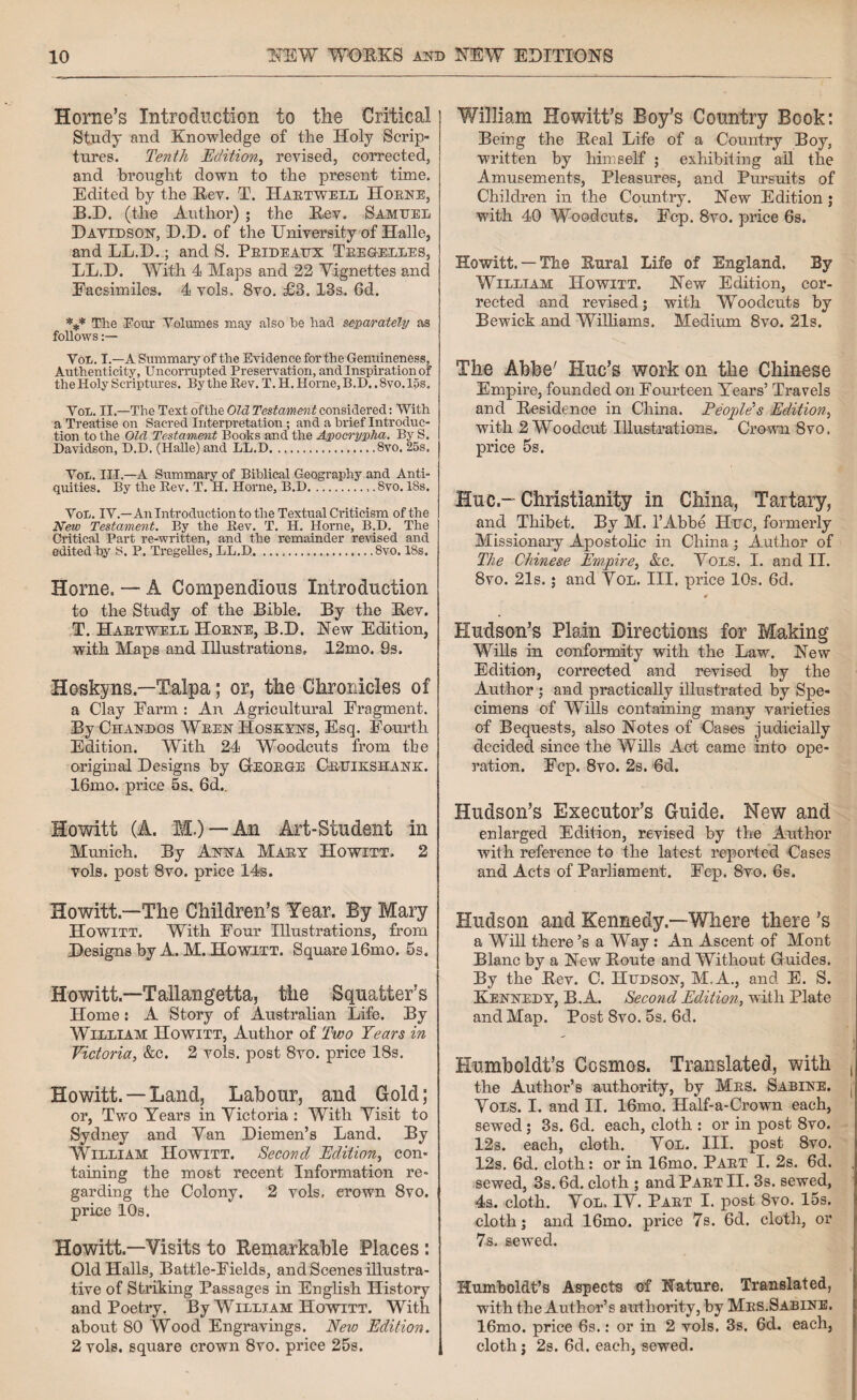 Horne’s Introduction to the Critical; Study and Knowledge of the Holy Scrip¬ tures. Tenth Edition, revised, corrected, and brought down to the present time. Edited by the Rev. T. Haetwell Hoene, B.D. (the Author) ; the Rev. Samuel Davidson, D.D. of the University of Halle, and LL.D.; and S. Prideaux Teegelles, LL.D. With 4 Maps and 22 Vignettes and Facsimiles. 4 vols. 8vo. £3. 13s. 6d. *** The Four Volumes may also he had separately as follows :— Voii. I.—A Summary of the Evidence for the Genuineness, Authenticity, Uncorrupted Preservation, and Inspiration of the Holy Scriptures. By the Rev. T. H. Home, B.D..8vo. 15s. Vol. II.—The Text ofthe Old Testament considered: With a Treatise on Sacred Interpretation ; and a brief Introduc¬ tion to the Old Testament Books and the Apocrypha. By S. Davidson, D.D. (Halle) and LL.D.8vo. 25s. Von. III.—A Summary of Biblical Geography and Anti¬ quities. By the Rev. T. H. Horne, B.D... 8vo. 18s. VoL. IV.—An Introduction to the Textual Criticism of the New Testament. By the Rev. T. H. Horne, B.D. The Critical Part re-written, and the remainder revised and edited by S. P. Tregelles, LL.D.8vo. 18s. Horne. — A Compendious Introduction to the Study of the Bible. By the Rev. T. Haetwell Hoene, B.D. New Edition, with Maps and Illustrations, 12mo. 9s. Hoskyns—Talpa; or, the Chronicles of a Clay Earm : An Agricultural Fragment. By Chandos Ween Hoskyns, Esq. Fourth Edition. With 24 Woodcuts from the original Designs by GIeoege Ceuikshank. 16mo. price 5s. 6d.. Howitt (A. M.) — An Art-Student in Munich. By Anna Maey Howitt. 2 vols. post 8vo. price 14s. Howitt.-—The Children’s Year. By Mary Howitt. With Four Illustrations, from Designs by A. M. Howitt. Square 16mo. 5s. Howitt.—Tallangetta, the Squatter’s Home: A Story of Australian Life. By William Howitt, Author of Two Years in Victoria, &c. 2 vols. post 8vo. price 18s. Howitt. — Land, Labour, and Gold; or, Two Years in Victoria : With Visit to Sydney and Van Diemen’s Land. By William Howitt. Second Edition, con¬ taining the most recent Information re¬ garding the Colony. 2 vols, erown 8vo. price 10s. Howitt.—Visits to Remarkable Places : Old Halls, Battle-Fields, and Scenes illustra¬ tive of Striking Passages in English History and Poetry. By William Howitt. With about 80 Wood Engravings. New Edition. 2 vols. square crown 8vo. price 25s. ! William Howitt’s Boy’s Country Book: Being the Real Life of a Country Boy, written by himself ; exhibiting all the Amusements, Pleasures, and Pursuits of Children in the Country. New Edition ; with 40 Woodcuts. Fcp. 8vo. price 6s, Howitt.— The Rural Life of England. By William Howitt. New Edition, cor¬ rected and revised; with Woodcuts by Bewick and Williams. Medium 8vo. 21s. The Abbe' Hue’s work on the Chinese Empire, founded on Fourteen Years’ Travels and Residence in China. People's Edition, with 2 Woodcut Illustrations. Crown 8vo. price 5s. Hue-Christianity in China, Tartary, and Thibet. By M. 1’Abbe Hue, formerly Missionary Apostolic in China; Author of The Chinese Empire, &c. Vols. I. and II. 8vo. 21s.; and Vol. III. price 10s. 6d. # Hudson’s Plain Directions for Making Wills in conformity with the Law. New Edition, corrected and revised by the Author ; and practically illustrated by Spe¬ cimens of Wills containing many varieties of Bequests, also Notes of Cases judicially decided since the Wills Act came into ope¬ ration. Fcp. 8vo. 2s. 6d. Hudson’s Executor’s Guide. New and enlarged Edition, revised by the Author with reference to the latest reported Cases and Acts of Parliament. Fep. 8vo. 6s. Hudson and Kennedy—Where there’s a Will there’s a Way : An Ascent of Mont Blanc by a New Route and Without Guides. By the Rev. C. Hudson, M.A., and E. S. Kennedy, B.A. Second Edition, with Plate and Map. Post 8vo. 5s. 6d. Humboldt’s Cosmos. Translated, with , the Author’s authority, by Mes. Sabine. ! Vols. I. and II. 16mo. Half-a-Crown each, sewed; 3s. 6d. each, cloth : or in post 8vo. 12s. each, cloth. Vol. III. post 8vo. 12s. 6d. cloth: or in 16mo. Paet I. 2s. 6d. sewed, 3s. 6d. cloth ; and Paet II. 3s. sewed, 4s. cloth. Vol, IV. Paet I. post 8vo. 15s. cloth; and 16mo. price 7s. 6d. cloth, or 7s. sewed. Humboldt’s Aspects of Nature. Translated, with the Author’s authority, by Mes.Sabine. 16mo. price 6s.: or in 2 vols. 3s. 6d. each, cloth; 2s. 6d. each, sewed.