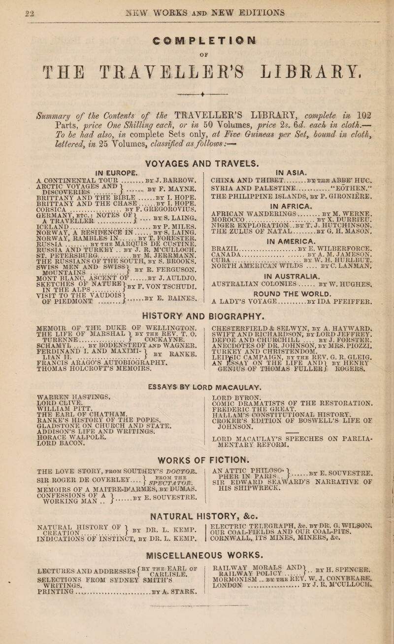 THE COM PLETION TRAVELLER’S LIBRARY. Summary of the Contents of the TRAVELLER’S LIBRARY, complete in 102 Parts, price One Shilling each, or in 50 Volumes, price 2s. 6d. each in cloth.— To he had also, in complete Sets only, at Five Guineas per Set, hound in cloth, lettered, in 25 Volumes, classified as follows:— VOYAGES AND TRAVELS. IN EUROPE. A CONTINENTAL TOUR .by J. BARROW. ARCTIC VOYAGES AND \ F MAYNF BRITTANY AND THE BIBLE .BY I. HOPE. BRITTANY AND THE CHASE.by I. HOPE. CORSICA . by F. GREGOROVIUS. GERMANY, etc. : NOTES OFl ^ s r,Ama ICELAND.BY P. MILES. NORWAY, A RESIDENCE IN.by S. LAING. NORWAY, RAMBLES IN.by T. FORESTER. RUSSIA.by the MARQUIS DE CUSTINE. RUSSIA AND TURKEY .. BY J. R. M'CULLOCH. ST. PETERSBURG.by M. JERRMANN. THE RUSSIANS OF THE SOUTH, by S. BROOKS. SWISS MEN AND SWI&Sl -p Ti,T?T?PTTS!A'Nr MOUNTAINS ........ f BY R' FERGUSON. MONT BLANC, ASCENT OF.by J. AULDJO. S INTTHB ALPS NATURE} by F. VON TSCHUDI. VISIT TO THE VAUDOIS/ -r-v- -p tjatattfc! OF PIEDMONT .I.BY IN ASIA. CHINA AND THIBET.by the ABBE' HUC. SYRIA AND PALESTINE.“EOTHEN.” THE PHILIPPINE ISLANDS, by P. GIRONIERE. IN AFRICA. AFRICAN WANDERINGS.by M. WERNE. MOROCCO.by X. DURRIEU. NIGER EXPLORATIONBY T. J. HUTCHINSON. THE ZULUS OF NATAL.by G. H. MASON. IN AMERICA. BRAZIL.BY E. WILBERFORCE. CANADA.by A. M. JAMESON. CUBA.by W. H. HURLBUT. NORTH AMERICAN WILDS .... by C. LANMAN, IN AUSTRALIA. AUSTRALIAN COLONIES. by W. HUGHES. ROUND THE WORLD. A LADY’S VOYAGE.by IDA PFEIFFER. HISTORY AND BIOGRAPHY. MEMOIR OF THE DUKE OF WELLINGTON. THE LIFE OF MARSHAL I by the REV. T. 0. TURENNE.. / COCKAYNE. SCHAMYL .... BY BODENSTEDT ahd WAGNER. FERDINAND I. AND MAXIMI¬ LIAN II. FRANCIS ARAGO’S AUTOBIOGRAPHY. THOMAS HOLCROFT’S MEMOIRS. by RANKE. CHESTERFIELD & SELWYN, by A. HAYWARD, SWIFT AND RICHARDSON, by LORD JEFFREY. DEFOE AND CHURCHILL .... by J. FORSTER. ANECDOTES OF DR. JOHNSON, by MRS. PIOZZI. TURKEY AND CHRISTENDOM. LEIP6IC CAMPAIGN, by the REV. G. R. GLEIG. AN ESSAY ON THE LIFE AND) by HENRY GENIUS OF THOMAS FULLER/ ROGERS. ESSAYS BY LORD MACAULAY. WARREN HASTINGS. LORD CLIVE. WILLIAM PITT. THE EARL OF CHATHAM. RANKE’S HISTORY OF THE POPES. GLADSTONE ON CHURCH AND STATE. ADDISON’S LIFE AND WRITINGS. HORACE WALPOLE. LORD BACON. LORD BYRON. COMIC DRAMATISTS OF THE RESTORATION. FREDERIC THE GREAT. IIALLAM’S CONSTITUTIONAL HISTORY. CROKER’S EDITION OF BOSWELL’S LIFE OF JOHNSON. LORD MACAULAY’S SPEECHES ON PARLIA¬ MENTARY REFORM. WORKS OF FICTION. THE LOVE STORY, from SOUTHEY’S DOCTOR. SIR ROGER DE COVERLEY.... } sfROTATOR. MEMOIRS OF A MAITRE-DARMES, by DUMAS. CONFESSIONS OF A \ WORKING MAN .. J BY E. SOUVESTRE. AN ATTIC PHILOSO- / -p qnTTVTr,cirrT?Tr' PHER IN PARIS.. J.BXE. SOUVESTRE. SIR EDWARD SEAWARD’S NARRATIVE OF HIS SHIPWRECK. NATURAL HISTORY, &c. NATURAL HISTORY OF \ t jrEMP CREATION. J BT VK- lj- INDICATIONS OF INSTINCT, by DR. L. KEMP. ELECTRIC TELEGRAPH, &c. by DR. G. WILSON, OUR COAL-FIELDS AND OUR COAL-PITS. CORNWALL, ITS MINES, MINERS, &c. MISCELLANEOUS WORKS. LECTURES AND ADDRESSES { BYCARL^SLE °P SELECTIONS FROM SYDNEY SMITH’S WRITINGS. PRINTING ....BY A, STARK. BY H. SPENCER. RAILWAY MORALS AND I RAILWAY POLICY.J ’' MORMONISM .. BY the REV. W. J. CONYBEARE. LONDON ..by J. R. M’CULLOCH.