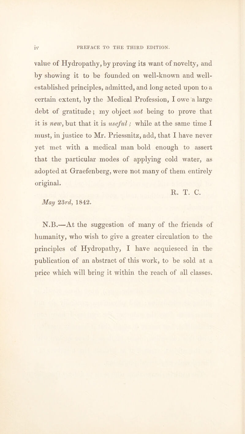 value of Hydropathy, by proving its want of novelty, and by showing it to be founded on well-known and well- established principles, admitted, and long acted upon to a certain extent, by the Medical Profession, I owe a large debt of gratitude; my object not being to prove that it is new, but that it is useful; while at the same time I must, in justice to Mr. Priessnitz, add, that I have never yet met with a medical man bold enough to assert that the particular modes of applying cold water, as adopted at Graefenberg, were not many of them entirely original. R. T. C. May 23rd, 1842. N.B.—At the suggestion of many of the friends of humanity, who wish to give a greater circulation to the principles of Hydropathy, I have acquiesced in the publication of an abstract of this work, to be sold at a price which will bring it within the reach of all classes.