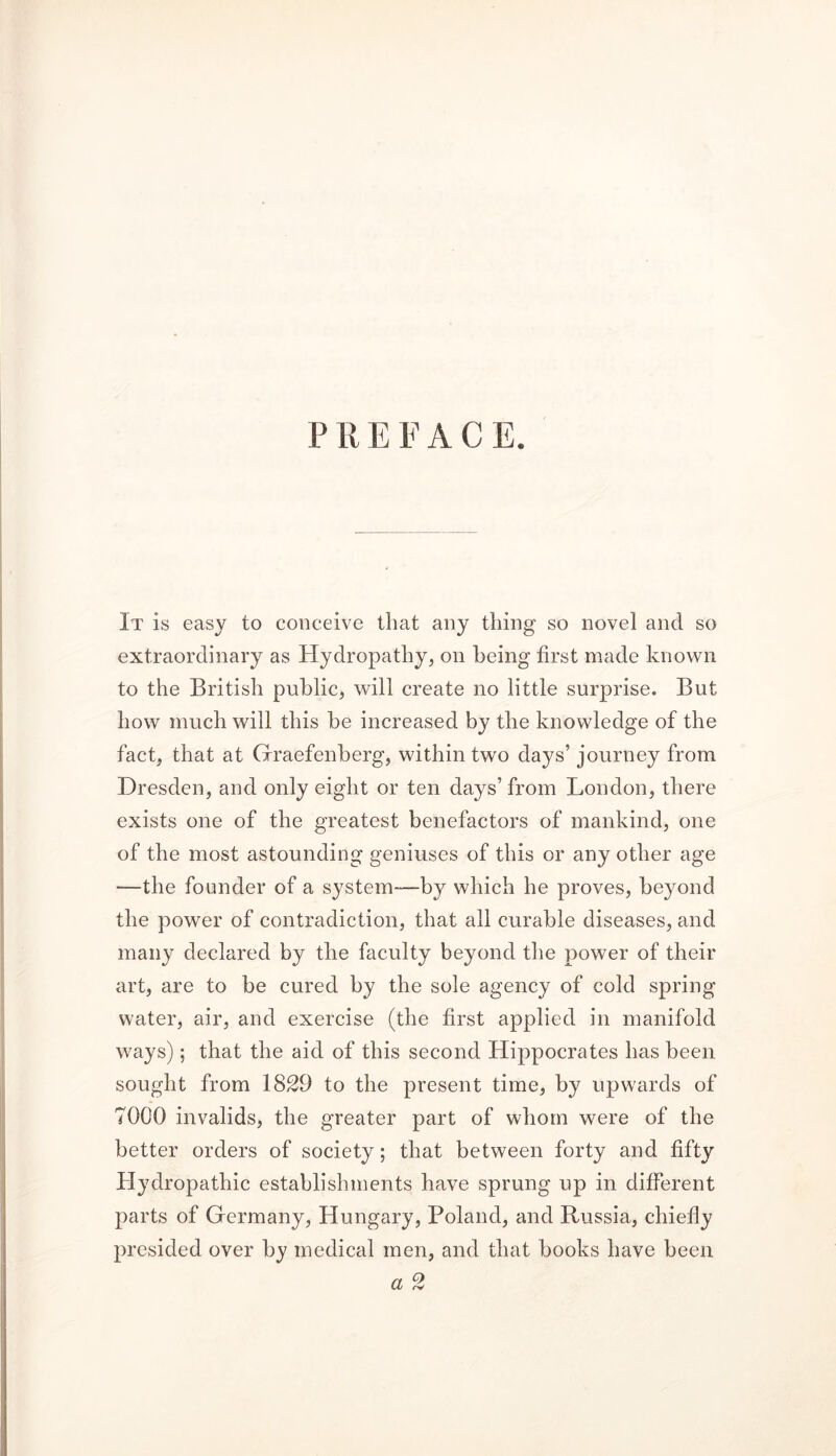 P R E F A C E. It is easy to conceive that any thing so novel and so extraordinary as Hydropathy, on being first made known to the British public, will create no little surprise. But how much will this be increased by the knowledge of the fact, that at Graefenberg, within two days’ journey from Dresden, and only eight or ten days’ from London, there exists one of the greatest benefactors of mankind, one of the most astounding geniuses of this or any other age —the founder of a system—by which he proves, beyond the power of contradiction, that all curable diseases, and many declared by the faculty beyond the power of their art, are to be cured by the sole agency of cold spring water, air, and exercise (the first applied in manifold ways); that the aid of this second Hippocrates has been sought from 1829 to the present time, by upwards of 7000 invalids, the greater part of whom were of the better orders of society; that between forty and fifty Hydropathic establishments have sprung up in different parts of Germany, Hungary, Poland, and Russia, chiefly presided over by medical men, and that books have been