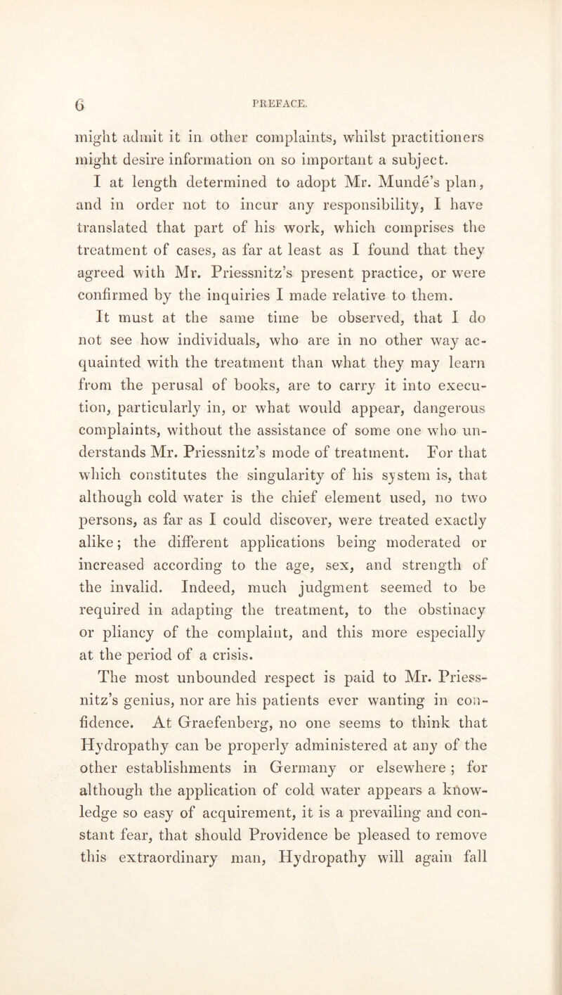 might admit it in other complaints, whilst practitioners might desire information on so important a subject. I at length determined to adopt Mr. Munde’s plan, and in order not to incur any responsibility, I have translated that part of his work, which comprises the treatment of cases, as far at least as I found that they agreed with Mr. Priessnitz’s present practice, or were confirmed by the inquiries I made relative to them. It must at the same time be observed, that I do not see how individuals, who are in no other way ac- quainted with the treatment than what they may learn from the perusal of books, are to carry it into execu- tion, particularly in, or what would appear, dangerous complaints, without the assistance of some one who un- derstands Mr. Priessnitz’s mode of treatment. For that which constitutes the singularity of his system is, that although cold water is the chief element used, no two persons, as far as I could discover, were treated exactly alike; the different applications being moderated or increased according to the age, sex, and strength of the invalid. Indeed, much judgment seemed to be required in adapting the treatment, to the obstinacy or pliancy of the complaint, and this more especially at the period of a crisis. The most unbounded respect is paid to Mr. Priess- nitz’s genius, nor are his patients ever wanting in con- fidence. At Graefenberg, no one seems to think that Hydropathy can be properly administered at any of the other establishments in Germany or elsewhere ; for although the application of cold water appears a know- ledge so easy of acquirement, it is a prevailing and con- stant fear, that should Providence be pleased to remove this extraordinary man, Hydropathy will again fall