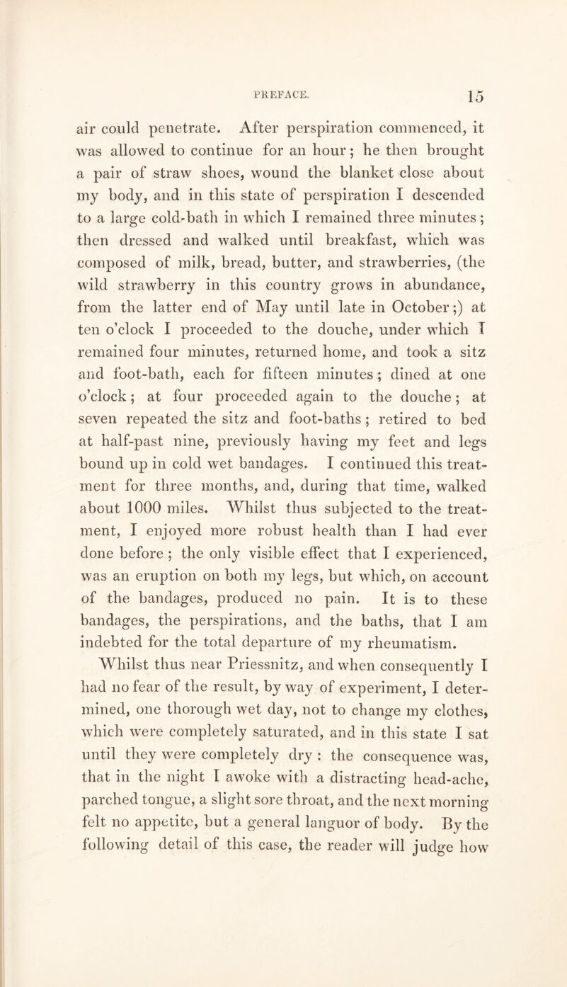 air could penetrate. After perspiration commenced, it was allowed to continue for an hour; he then brought a pair of straw shoes, wound the blanket close about my body, and in this state of perspiration I descended to a large cold-bath in which I remained three minutes; then dressed and walked until breakfast, which was composed of milk, bread, butter, and strawberries, (the wild strawberry in this country grows in abundance, from the latter end of May until late in October;) at ten o’clock I proceeded to the douche, under which I remained four minutes, returned home, and took a sitz and foot-bath, each for fifteen minutes; dined at one o’clock; at four proceeded again to the douche; at seven repeated the sitz and foot-baths ; retired to bed at half-past nine, previously having my feet and legs bound up in cold wet bandages. I continued this treat- ment for three months, and, during that time, walked about 1000 miles. Whilst thus subjected to the treat- ment, I enjoyed more robust health than I had ever done before ; the only visible effect that I experienced, was an eruption on both my legs, but which, on account of the bandages, produced no pain. It is to these bandages, the perspirations, and the baths, that I am indebted for the total departure of my rheumatism. Whilst thus near Priessnitz, and when consequently I had no fear of the result, by way of experiment, I deter- mined, one thorough wet day, not to change my clothes, which were completely saturated, and in this state I sat until they were completely dry : the consequence was, that in the night I awoke with a distracting head-ache, parched tongue, a slight sore throat, and the next morning felt no appetite, but a general languor of body. By the following detail of this case, the reader will judge how