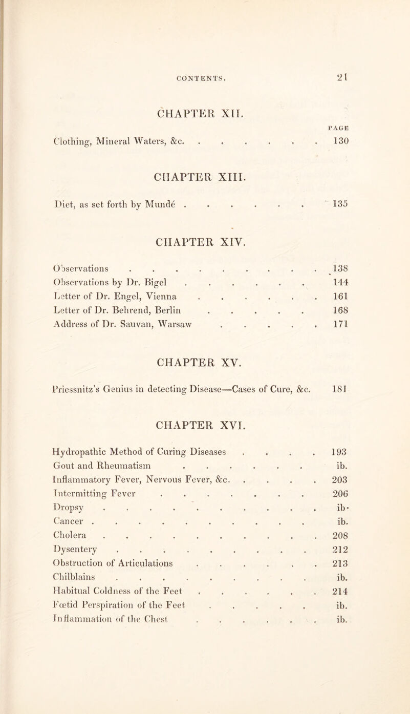 CHAPTER XII. PAGE Clothing, Mineral Waters, &c. 0 0 0 130 CHAPTER XIII. Diet, as set forth by Munde . • • * 135 CHAPTER «0 XIV. Observations .... • « • . 138 Observations by Dr. Bigel • 0 0 144 Letter of Dr. Engel, Vienna • •0 161 Letter of Dr. Behrend, Berlin • 0 0 168 Address of Dr. Sauvan, Warsaw 0 0 0 171 CHAPTER XV. Priessnitz’s Genius in detecting Disease—Cases of Cure, &c. 181 CHAPTER XVI. Hydropathic Method of Curing Diseases . . . .193 Gout and Rheumatism ...... ib. Inflammatory Fever, Nervous Fever, &c. . . . . 203 Intermitting Fever ....... 206 Dropsy .......... ib” Cancer .......... ib. Cholera 208 Dysentery 212 Obstruction of Articulations . . . . . .213 Chilblains ib. Habitual Coldness of the Feet . . . , . .214 Foetid Perspiration of the Feet ..... ib. Inflammation of the Chest ...... ib.