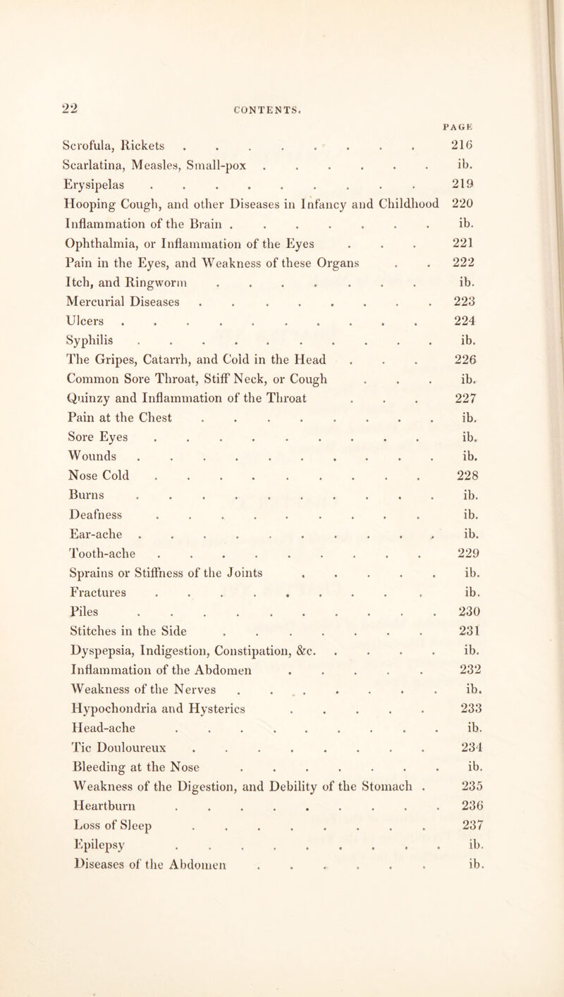 PAGE Scrofula, Rickets . . . . . . . . 216 Scarlatina, Measles, Small-pox ...... ib. Erysipelas . . . . . . . . . 219 Hooping Cough, and other Diseases in Infancy and Childhood 220 Inflammation of the Brain ....... ib. Ophthalmia, or Inflammation of the Eyes . . . 221 Pain in the Eyes, and Weakness of these Organs . . 222 Itch, and Ringworm ....... ib. Mercurial Diseases . . ...... 223 Ulcers .......... 224 Syphilis .......... ib. The Gripes, Catarrh, and Cold in the Head . . . 226 Common Sore Throat, Stiff Neck, or Cough ib. Quinzy and Inflammation of the Throat . . . 227 Pain at the Chest ........ ib. Sore Eyes ......... ib. Wounds .......... ib. Nose Cold ......... 228 Burns .......... ib. Deafness ......... ib. Ear-ache . . . . . . . . . . ib. Tooth-ache ......... 229 Sprains or Stiffness of the Joints ..... ib. Fractures ........ . ib. Piles .......... 230 Stitches in the Side ....... 231 Dyspepsia, Indigestion, Constipation, &c. ib. Inflammation of the Abdomen ..... 232 Weakness of the Nerves . . . . . . . ib. Hypochondria and Hysterics ..... 233 Head-ache ......... ib. Tic Douloureux ........ 234 Bleeding at the Nose ....... ib. Weakness of the Digestion, and Debility of the Stomach . 235 Heartburn ......... 236 Loss of Sleep ........ 237 Epilepsy ib. Diseases of the Abdomen ....... ib.