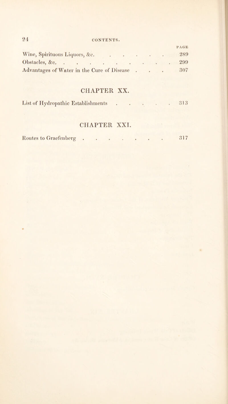 PAGE Wine, Spirituous Liquors, &c. ..... 289 Obstacles, &c, ......... 299 Advantages of Water in the Cure of Disease . , . 307 CHAPTER XX. List of Hydropathic Establishments . . . . .313 CHAPTER XXI. Routes to Graefenberg 317