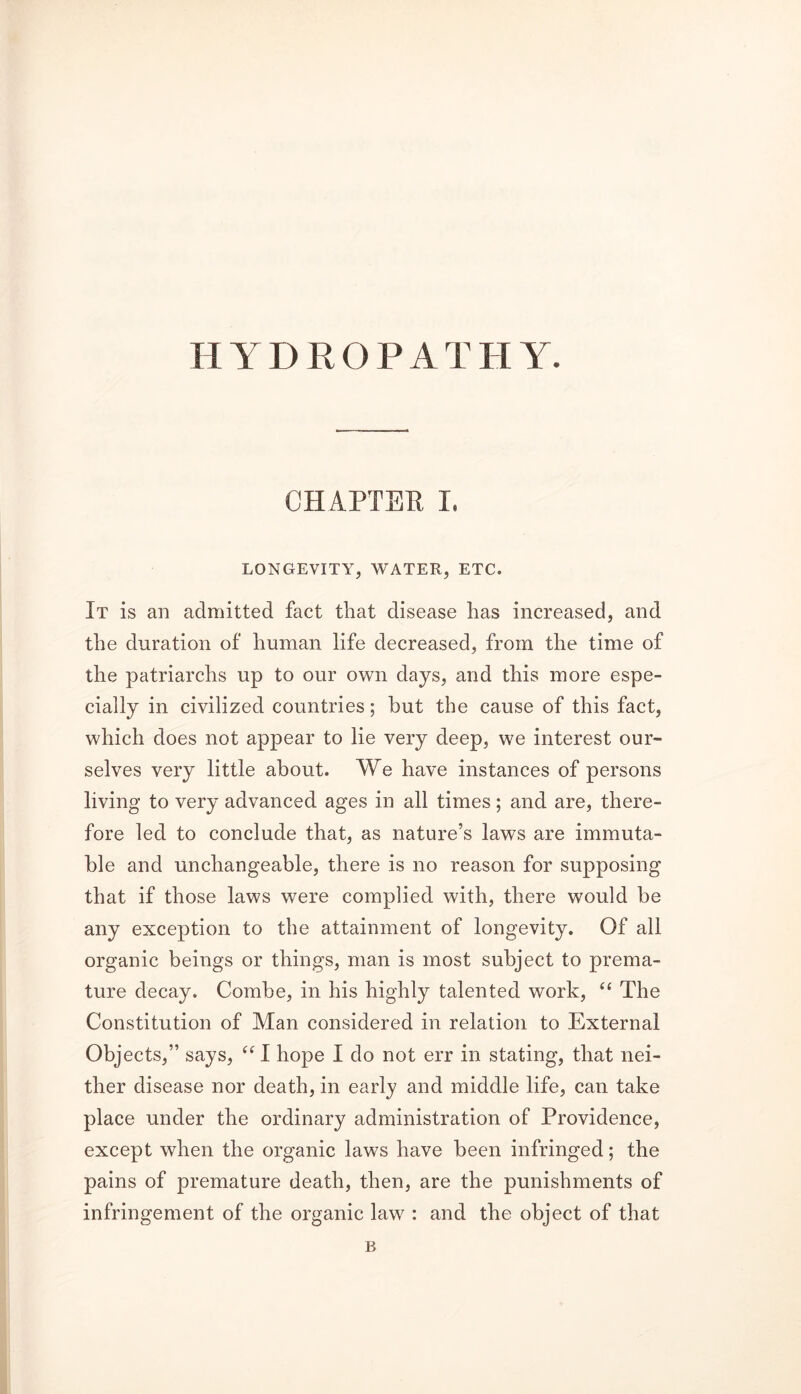 HYDROPATHY. CHAPTER I. LONGEVITY, WATER, ETC. It is an admitted fact that disease has increased, and the duration of human life decreased, from the time of the patriarchs up to our own days, and this more espe- cially in civilized countries; but the cause of this fact, which does not appear to lie very deep, we interest our- selves very little about. We have instances of persons living to very advanced ages in all times; and are, there- fore led to conclude that, as nature’s laws are immuta- ble and unchangeable, there is no reason for supposing that if those laws were complied with, there would be any exception to the attainment of longevity. Of all organic beings or things, man is most subject to prema- ture decay. Combe, in his highly talented work, “ The Constitution of Man considered in relation to External Objects,” says, “ I hope I do not err in stating, that nei- ther disease nor death, in early and middle life, can take place under the ordinary administration of Providence, except when the organic laws have been infringed; the pains of premature death, then, are the punishments of infringement of the organic law : and the object of that B