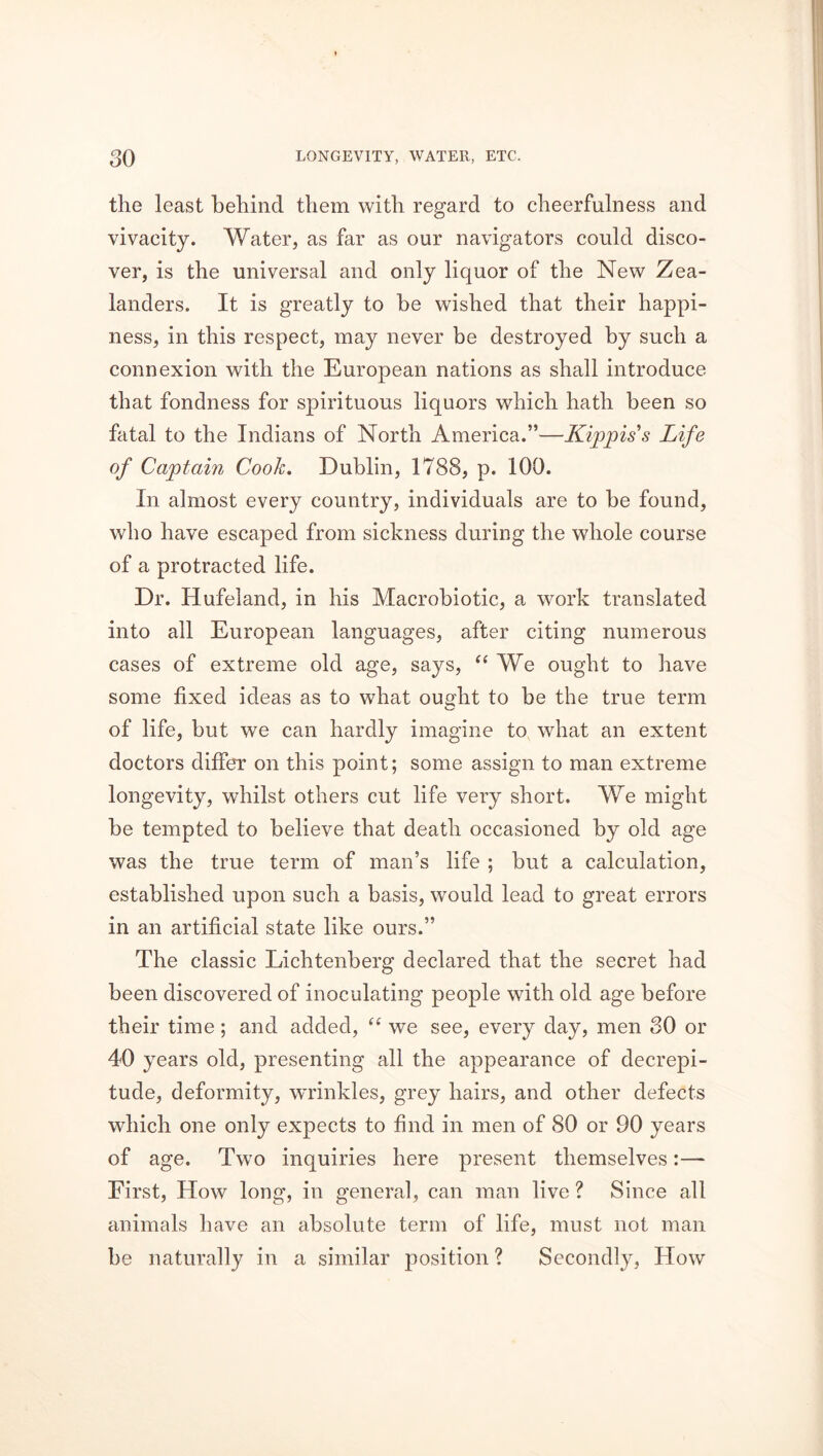 the least behind them with regard to cheerfulness and vivacity. Water, as far as our navigators could disco- ver, is the universal and only liquor of the New Zea- landers. It is greatly to he wished that their happi- ness, in this respect, may never be destroyed by such a connexion with the European nations as shall introduce that fondness for spirituous liquors which hath been so fatal to the Indians of North America.”—Kippiss Life of Captain Cook. Dublin, 1788, p. 100. In almost every country, individuals are to he found, who have escaped from sickness during the whole course of a protracted life. Dr. Hufeland, in his Macrobiotic, a work translated into all European languages, after citing numerous cases of extreme old age, says, “ We ought to have some fixed ideas as to what ought to be the true term of life, but we can hardly imagine to what an extent doctors differ on this point; some assign to man extreme longevity, whilst others cut life very short. We might be tempted to believe that death occasioned by old age was the true term of man’s life ; but a calculation, established upon such a basis, would lead to great errors in an artificial state like ours.” The classic Lichtenberg declared that the secret had been discovered of inoculating people with old age before their time; and added, “ we see, every day, men 30 or 40 years old, presenting all the appearance of decrepi- tude, deformity, wrinkles, grey hairs, and other defects which one only expects to find in men of 80 or 90 years of age. Two inquiries here present themselves:—* First, How long, in general, can man live ? Since all animals have an absolute term of life, must not man be naturally in a similar position ? Secondly, How