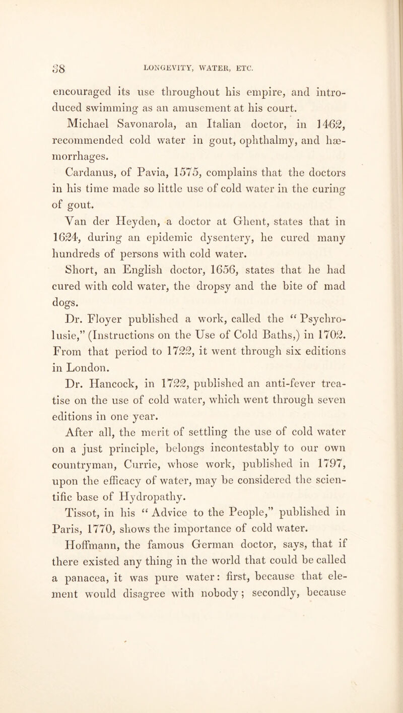 encouraged its use throughout his empire, and intro- duced swimming as an amusement at his court. Michael Savonarola, an Italian doctor, in 1462, recommended cold water in gout, ophthalmy, and hae- morrhages. Cardanus, of Pavia, 1575, complains that the doctors in his time made so little use of cold water in the caring of gout. Van der Hey den, a doctor at Ghent, states that in 1624, during an epidemic dysentery, he cured many hundreds of persons with cold water. Short, an English doctor, 1656, states that he had cured with cold water, the dropsy and the bite of mad dogs. Dr. Floyer published a work, called the “ Psychro- lusie,” (Instructions on the Use of Cold Baths,) in 1702. From that period to 1722, it went through six editions in London. Dr. Hancock, in 1722, published an anti-fever trea- tise on the use of cold water, which went through seven editions in one year. After all, the merit of settling the use of cold water on a just principle, belongs incontestably to our own countryman, Currie, whose work, published in 1797, upon the efficacy of water, may be considered the scien- tific base of Hydropathy. Tissot, in his “ Advice to the People,” published in Paris, 1770, shows the importance of cold water. Hoffmann, the famous German doctor, says, that if there existed any thing in the world that could be called a panacea, it was pure water: first, because that ele- ment would disagree with nobody; secondly, because