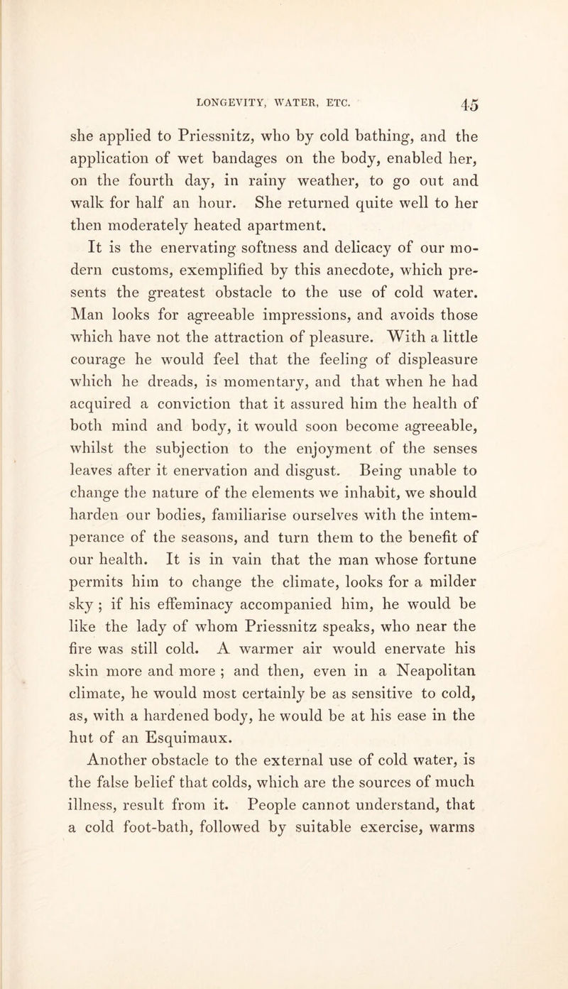 she applied to Priessnitz, who by cold bathing, and the application of wet bandages on the body, enabled her, on the fourth day, in rainy weather, to go out and walk for half an hour. She returned quite well to her then moderately heated apartment. It is the enervating softness and delicacy of our mo- dern customs, exemplified by this anecdote, which pre- sents the greatest obstacle to the use of cold water. Man looks for agreeable impressions, and avoids those which have not the attraction of pleasure. With a little courage he would feel that the feeling of displeasure which he dreads, is momentary, and that when he had acquired a conviction that it assured him the health of both mind and body, it would soon become agreeable, whilst the subjection to the enjoyment of the senses leaves after it enervation and disgust. Being unable to change the nature of the elements we inhabit, we should harden our bodies, familiarise ourselves with the intem- perance of the seasons, and turn them to the benefit of our health. It is in vain that the man whose fortune permits him to change the climate, looks for a milder sky ; if his effeminacy accompanied him, he would be like the lady of whom Priessnitz speaks, who near the fire was still cold. A warmer air would enervate his skin more and more ; and then, even in a Neapolitan climate, he would most certainly be as sensitive to cold, as, with a hardened body, he would be at his ease in the hut of an Esquimaux. Another obstacle to the external use of cold water, is the false belief that colds, which are the sources of much illness, result from it. People cannot understand, that a cold foot-bath, followed by suitable exercise, warms