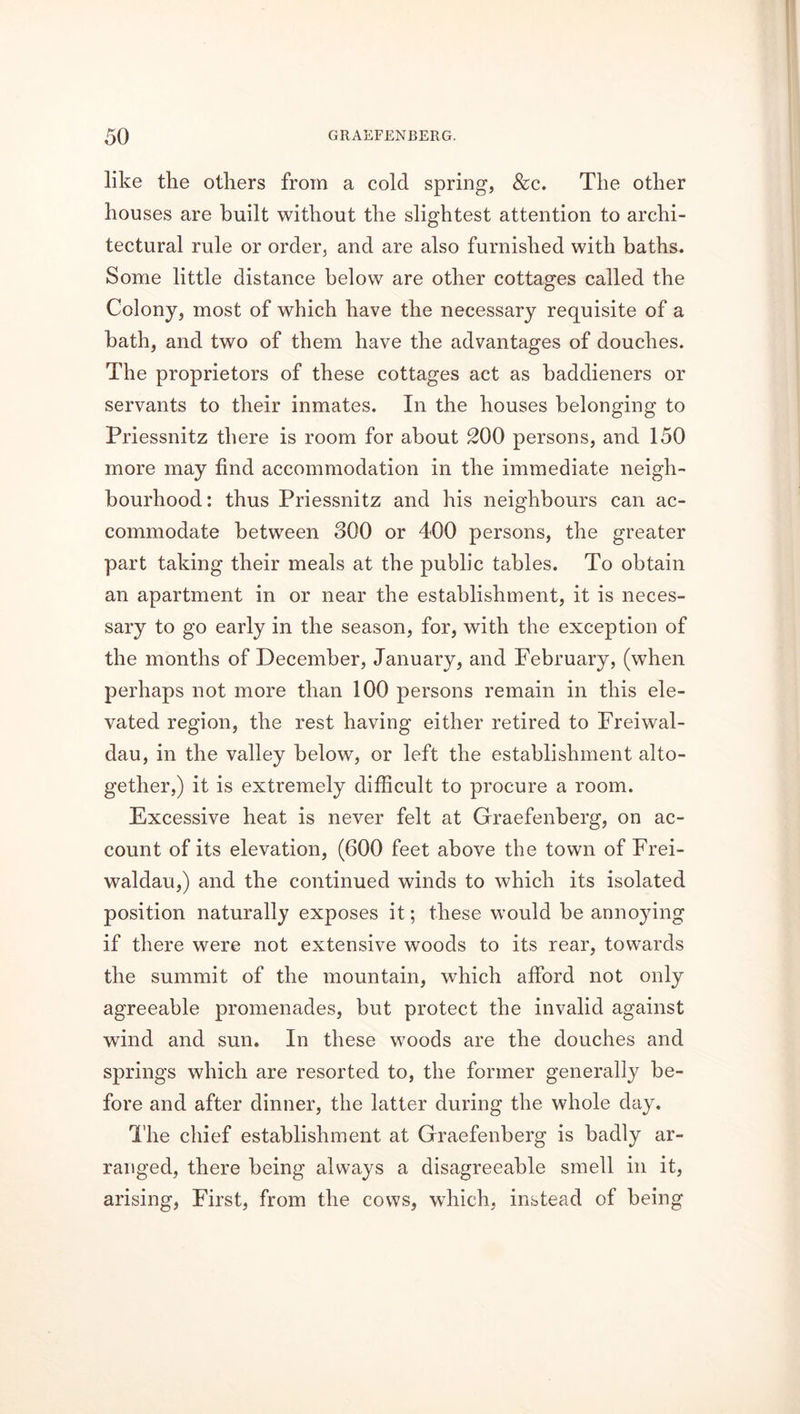 like the others from a cold spring, &c. The other houses are built without the slightest attention to archi- tectural rule or order, and are also furnished with baths. Some little distance below are other cottages called the Colony, most of which have the necessary requisite of a hath, and two of them have the advantages of douches. The proprietors of these cottages act as haddieners or servants to their inmates. In the houses belonging to Priessnitz there is room for about 200 persons, and 150 more may find accommodation in the immediate neigh- bourhood : thus Priessnitz and his neighbours can ac- commodate between 300 or 400 persons, the greater part taking their meals at the public tables. To obtain an apartment in or near the establishment, it is neces- sary to go early in the season, for, with the exception of the months of December, January, and February, (when perhaps not more than 100 persons remain in this ele- vated region, the rest having either retired to Freiwal- dau, in the valley below, or left the establishment alto- gether,) it is extremely difficult to procure a room. Excessive heat is never felt at Graefenberg, on ac- count of its elevation, (600 feet above the town of Frei- waldau,) and the continued winds to which its isolated position naturally exposes it; these would be annoying if there were not extensive woods to its rear, towards the summit of the mountain, which afford not only agreeable promenades, but protect the invalid against wind and sun. In these woods are the douches and springs which are resorted to, the former generally be- fore and after dinner, the latter during the whole day. The chief establishment at Graefenberg is badly ar- ranged, there being always a disagreeable smell in it, arising, First, from the cows, which, instead of being