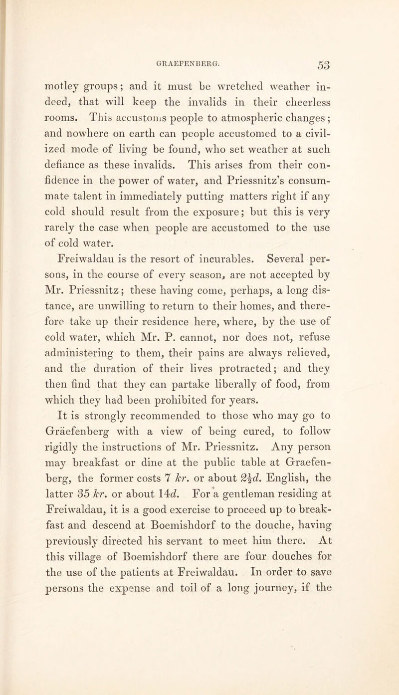 motley groups; and it must be wretched weather in- deed, that will keep the invalids in their cheerless rooms. This accustoms people to atmospheric changes ; and nowhere on earth can people accustomed to a civil- ized mode of living be found, who set weather at such defiance as these invalids. This arises from their con- fidence in the power of water, and Priessnitz’s consum- mate talent in immediately putting matters right if any cold should result from the exposure; but this is very rarely the case when people are accustomed to the use of cold water. Freiwaldau is the resort of incurables. Several per- sons, in the course of every season, are not accepted by Mr. Priessnitz; these having come, perhaps, a long dis- tance, are unwilling to return to their homes, and there- fore take up their residence here, where, by the use of cold water, which Mr. P. cannot, nor does not, refuse administering to them, their pains are always relieved, and the duration of their lives protracted; and they then find that they can partake liberally of food, from which they had been prohibited for years. It is strongly recommended to those who may go to Graefenberg with a view of being cured, to follow rigidly the instructions of Mr. Priessnitz. Any person may breakfast or dine at the public table at Graefen- berg, the former costs 7 hr. or about cZ\d. English, the latter 35 hr. or about 14d. For a gentleman residing at Freiwaldau, it is a good exercise to proceed up to break- fast and descend at Boemishdorf to the douche, having previously directed his servant to meet him there. At this village of Boemishdorf there are four douches for the use of the patients at Freiwaldau. In order to save persons the expense and toil of a long journey, if the