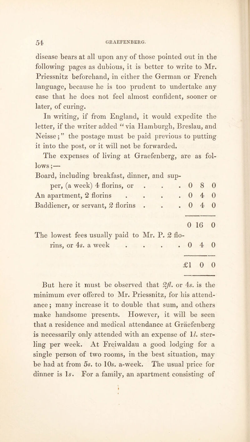 disease bears at all upon any of those pointed out in the following pages as dubious, it is better to write to Mr. Priessnitz beforehand, in either the German or French language, because he is too prudent to undertake any case that he does not feel almost confident, sooner or later, of curing. In writing, if from England, it would expedite the letter, if the writer added “via Hamburgh, Breslau, and Neisse; ” the postage must be paid previous to putting it into the post, or it will not be forwarded. The expenses of living at Graefenberg, i are as fol- lows;— Board, including breakfast, dinner, and sup- per, (a week) 4 florins, or • 0 8 0 An apartment, 2 florins • 0 4 0 Baddiener, or servant, 2 florins . • 0 4 0 0 16 0 The lowest fees usually paid to Mr. P. 2 flo - rins, or 4s. a week • 0 4 0 £1 0 0 But here it must be observed that 2fl. or 4s. is the minimum ever offered to Mr. Priessnitz, for his attend- ance ; many increase it to double that sum, and others make handsome presents. However, it will be seen that a residence and medical attendance at Graefenberg is necessarily only attended with an expense of \l. ster- ling per week. At Freiwaldau a good lodging for a single person of two rooms, in the best situation, may be had at from 5s. to 10s. a-week. The usual price for dinner is Is. For a family, an apartment consisting of