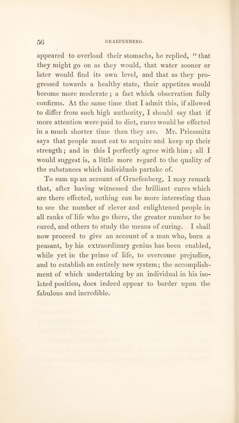 appeared to overload their stomachs, he replied, “ that they might go on as they would, that water sooner or later would find its own level, and that as they pro- gressed towards a healthy state, their appetites would become more moderate ; a fact which observation fully confirms. At the same time that I admit this, if allowed to differ from such high authority, I should say that if more attention were paid to diet, cures would be effected in a much shorter time than they are. Mr. Priessnitz says that people must eat to acquire and keep up their strength ; and in this I perfectly agree with him ; all I would suggest is, a little more regard to the quality of the substances which individuals partake of. To sum up an account of Graefenberg, I may remark that, after having witnessed the brilliant cures which are there effected, nothing can be more interesting than to see the number of clever and enlightened people in all ranks of life who go there, the greater number to be cured, and others to study the means of curing. I shall now proceed to give an account of a man who, born a peasant, by his extraordinary genius has been enabled, while yet in the prime of life, to overcome prejudice, and to establish an entirely new system; the accomplish- ment of which undertaking by an individual in his iso- lated position, does indeed appear to border upon the fabulous and incredible.