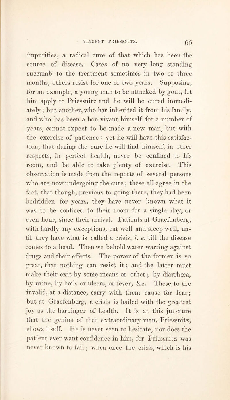 impurities, a radical cure of that which has been the source of disease. Cases of no very long standing succumb to the treatment sometimes in two or three months, others resist for one or twro years. Supposing, for an example, a young man to be attacked by gout, let him apply to Priessnitz and he will be cured immedi- ately ; but another, who has inherited it from his family, and who has been a bon vivant himself for a number of years, cannot expect to be made a new man, but with the exercise of patience : yet he will have this satisfac- tion, that during the cure he will find himself, in other respects, in perfect health, never be confined to his room, and be able to take plenty of exercise. This observation is made from the reports of several persons who are now undergoing the cure ; these all agree in the fact, that though, previous to going there, they had been bedridden for years, they have never known what it was to be confined to their room for a single day, or even hour, since their arrival. Patients at Graefenberg, with hardly any exceptions, eat well and sleep well, un- til they have what is called a crisis, i. e. till the disease comes to a head. Then we behold wrater warring against drugs and their effects. The power of the former is so great, that nothing can resist it; and the latter must make their exit by some means or other ; by diarrhoea, by urine, by boils or ulcers, or fever, &c. These to the invalid, at a distance, carry with them cause for fear; but at Graefenberg, a crisis is hailed with the greatest joy as the harbinger of health. It is at this juncture that the genius of that extraordinary man, Priessnitz, shows itself. He is never seen to hesitate, nor does the patient ever want confidence in him, for Priessnitz was never known to fail; when once the crisis, which is his