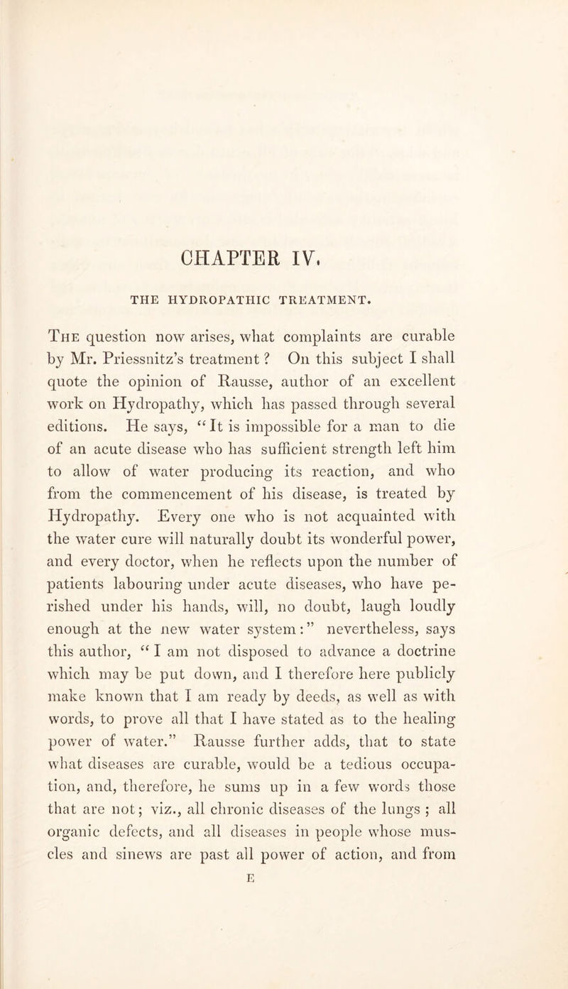 CHAPTER IV, THE HYDROPATHIC TREATMENT. The question now arises, what complaints are curable by Mr. Priessnitz’s treatment ? On this subject I shall quote the opinion of Rausse, author of an excellent work on Hydropathy, which has passed through several editions. He says, “It is impossible for a man to die of an acute disease who has sufficient strength left him to allow of water producing its reaction, and who from the commencement of his disease, is treated by Hydropathy. Every one who is not acquainted with the water cure will naturally doubt its wonderful power, and every doctor, when he reflects upon the number of patients labouring under acute diseases, who have pe- rished under his hands, will, no doubt, laugh loudly enough at the new water system: ” nevertheless, says this author, “ I am not disposed to advance a doctrine which may be put down, and I therefore here publicly make known that I am ready by deeds, as well as with words, to prove all that I have stated as to the healing power of water.” Rausse further adds, that to state what diseases are curable, would be a tedious occupa- tion, and, therefore, he sums up in a few words those that are not; viz., all chronic diseases of the lungs ; all organic defects, and all diseases in people whose mus- cles and sinews are past all power of action, and from E