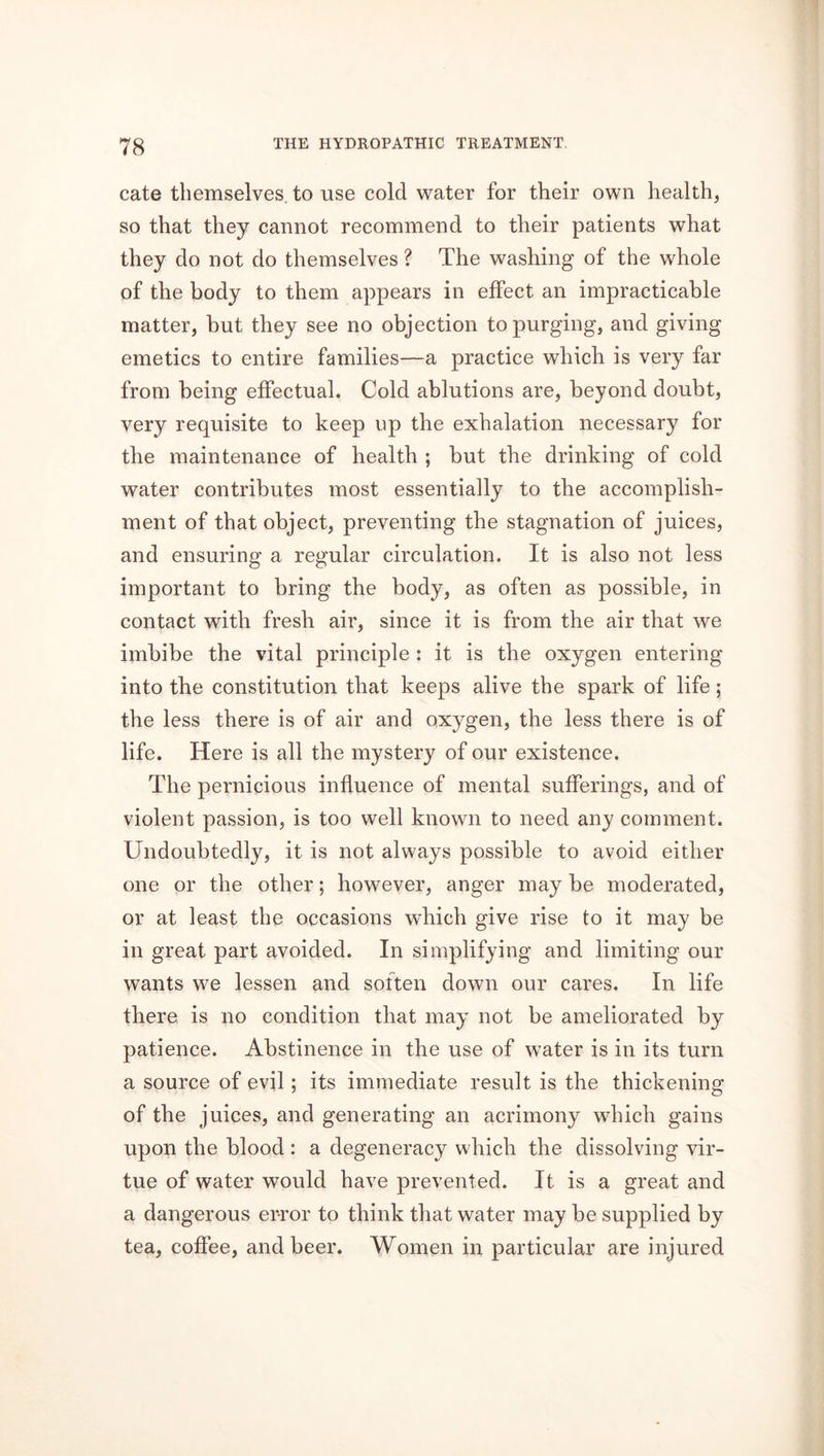 cate themselves, to use cold water for their own health, so that they cannot recommend to their patients what they do not do themselves ? The washing of the whole of the body to them appears in effect an impracticable matter, but they see no objection to purging, and giving emetics to entire families—a practice which is very far from being effectual. Cold ablutions are, beyond doubt, very requisite to keep np the exhalation necessary for the maintenance of health ; but the drinking of cold water contributes most essentially to the accomplish- ment of that object, preventing the stagnation of juices, and ensuring a regular circulation. It is also not less important to bring the body, as often as possible, in contact with fresh air, since it is from the air that we imbibe the vital principle : it is the oxygen entering into the constitution that keeps alive the spark of life; the less there is of air and oxygen, the less there is of life. Here is all the mystery of our existence. The pernicious influence of mental sufferings, and of violent passion, is too well known to need any comment. Undoubtedly, it is not always possible to avoid either one or the other; however, anger may be moderated, or at least the occasions which give rise to it may be in great part avoided. In simplifying and limiting our wants we lessen and soften down our cares. In life there is no condition that may not be ameliorated by patience. Abstinence in the use of water is in its turn a source of evil; its immediate result is the thickening of the juices, and generating an acrimony which gains upon the blood : a degeneracy which the dissolving vir- tue of water would have prevented. It is a great and a dangerous error to think that water may be supplied by tea, coffee, and beer. Women in particular are injured