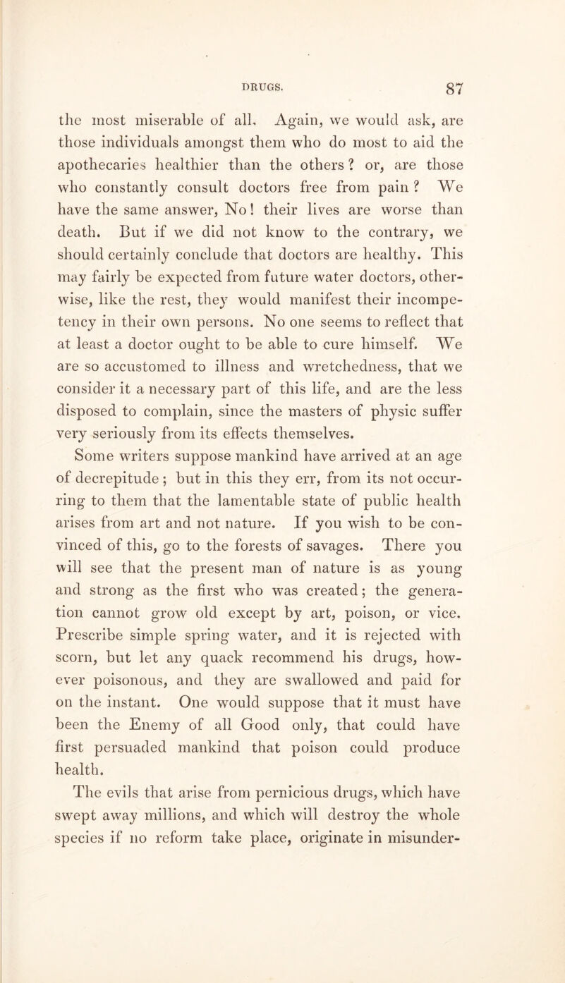 the most miserable of all. Again, we would ask, are those individuals amongst them who do most to aid the apothecaries healthier than the others ? or, are those who constantly consult doctors free from pain ? We have the same answer, No! their lives are worse than death. But if we did not know to the contrary, we should certainly conclude that doctors are healthy. This may fairly be expected from future water doctors, other- wise, like the rest, they would manifest their incompe- tency in their own persons. No one seems to reflect that at least a doctor ought to be able to cure himself. We are so accustomed to illness and wretchedness, that we consider it a necessary part of this life, and are the less disposed to complain, since the masters of physic suffer very seriously from its effects themselves. Some writers suppose mankind have arrived at an age of decrepitude ; but in this they err, from its not occur- ring to them that the lamentable state of public health arises from art and not nature. If you wish to be con- vinced of this, go to the forests of savages. There you will see that the present man of nature is as young and strong as the first who was created; the genera- tion cannot grow old except by art, poison, or vice. Prescribe simple spring water, and it is rejected with scorn, but let any quack recommend his drugs, how- ever poisonous, and they are swallowed and paid for on the instant. One would suppose that it must have been the Enemy of all Good only, that could have first persuaded mankind that poison could produce health. The evils that arise from pernicious drugs, which have swept away millions, and which will destroy the whole species if no reform take place, originate in misunder-