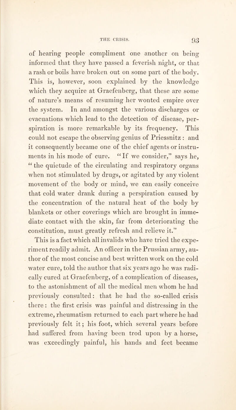 of hearing people compliment one another on being informed that they have passed a feverish night, or that a rash or boils have broken out on some part of the body. This is, however, soon explained by the knowledge which they acquire at Graefenbcrg, that these are some of nature’s means of resuming her wonted empire over the system. In and amongst the various discharges or evacuations which lead to the detection of disease, per- spiration is more remarkable by its frequency. This could not escape the observing genius of Priessnitz : and it consequently became one of the chief agents or instru- ments in his mode of cure. “ If we consider,” says he, “ the quietude of the circulating and respiratory organs when not stimulated by drugs, or agitated by any violent movement of the body or mind, we can easily conceive that cold water drank during a perspiration caused by the concentration of the natural heat of the body by blankets or other coverings which are brought in imme- diate contact with the skin, far from deteriorating the constitution, must greatly refresh and relieve it.” This is a fact which all invalids who have tried the expe- riment readily admit. An officer in the Prussian army, au- thor of the most concise and best written work on the cold water cure, told the author that six years ago he was radi- cally cured at Graefenberg, of a complication of diseases, to the astonishment of all the medical men whom he had previously consulted: that he had the so-called crisis there : the first crisis was painful and distressing in the extreme, rheumatism returned to each part where he had previously felt it; his foot, which several years before had suffered from having been trod upon by a horse, was exceedingly painful, his hands and feet became