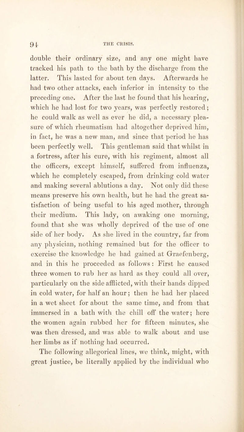 double their ordinary size, and any one might have tracked his path to the bath by the discharge from the latter. This lasted for about ten days. Afterwards he had two other attacks, each inferior in intensity to the preceding one* After the last he found that his hearing, which he had lost for two years, was perfectly restored; he could walk as well as ever he did, a necessary plea- sure of which rheumatism had altogether deprived him, in fact, he was a new man, and since that period he has been perfectly well. This gentleman said that whilst in a fortress, after his cure, with his regiment, almost all the officers, except himself, suffered from influenza, which he completely escaped, from drinking cold water and making several ablutions a day. Not only did these means preserve his own health, but he had the great sa- tisfaction of being useful to his aged mother, through their medium. This lady, on awaking one morning, found that she was wholly deprived of the use of one side of her body. As she lived in the country, far from any physician, nothing remained but for the officer to exercise the knowledge he had gained at Graefenberg, and in this he proceeded as follows : First he caused three women to rub her as hard as they could all over, particularly on the side afflicted, with their hands dipped in cold water, for half an hour; then he had her placed in a wet sheet for about the same time, and from that immersed in a bath with the chill off the water; here the women again rubbed her for fifteen minutes, she was then dressed, and was able to walk about and use her limbs as if nothing had occurred. The following allegorical lines, we think, might, with great justice, be literally applied by the individual who