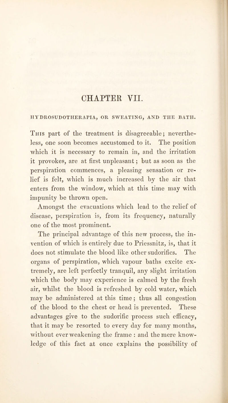 HYDROSUDOTHERAPIA, OR SWEATING, AND THE BATH. This part of the treatment is disagreeable; neverthe- less, one soon becomes accustomed to it. The position which it is necessary to remain in, and the irritation it provokes, are at first unpleasant; but as soon as the perspiration commences, a pleasing sensation or re- lief is felt, which is much increased by the air that enters from the window, which at this time may with impunity be thrown open. Amongst the evacuations which lead to the relief of disease, perspiration is, from its frequency, naturally one of the most prominent. The principal advantage of this new process, the in- vention of which is entirely due to Priessnitz, is, that it does not stimulate the blood like other sudorifics. The organs of perspiration, which vapour baths excite ex- tremely, are left perfectly tranquil, any slight irritation which the body may experience is calmed by the fresh air, whilst the blood is refreshed by cold water, which may be administered at this time; thus all congestion of the blood to the chest or head is prevented. These advantages give to the sudorific process such efficacy, that it may be resorted to every day for many months, without ever weakening the frame : and the mere know- ledge of this fact at once explains the possibility of