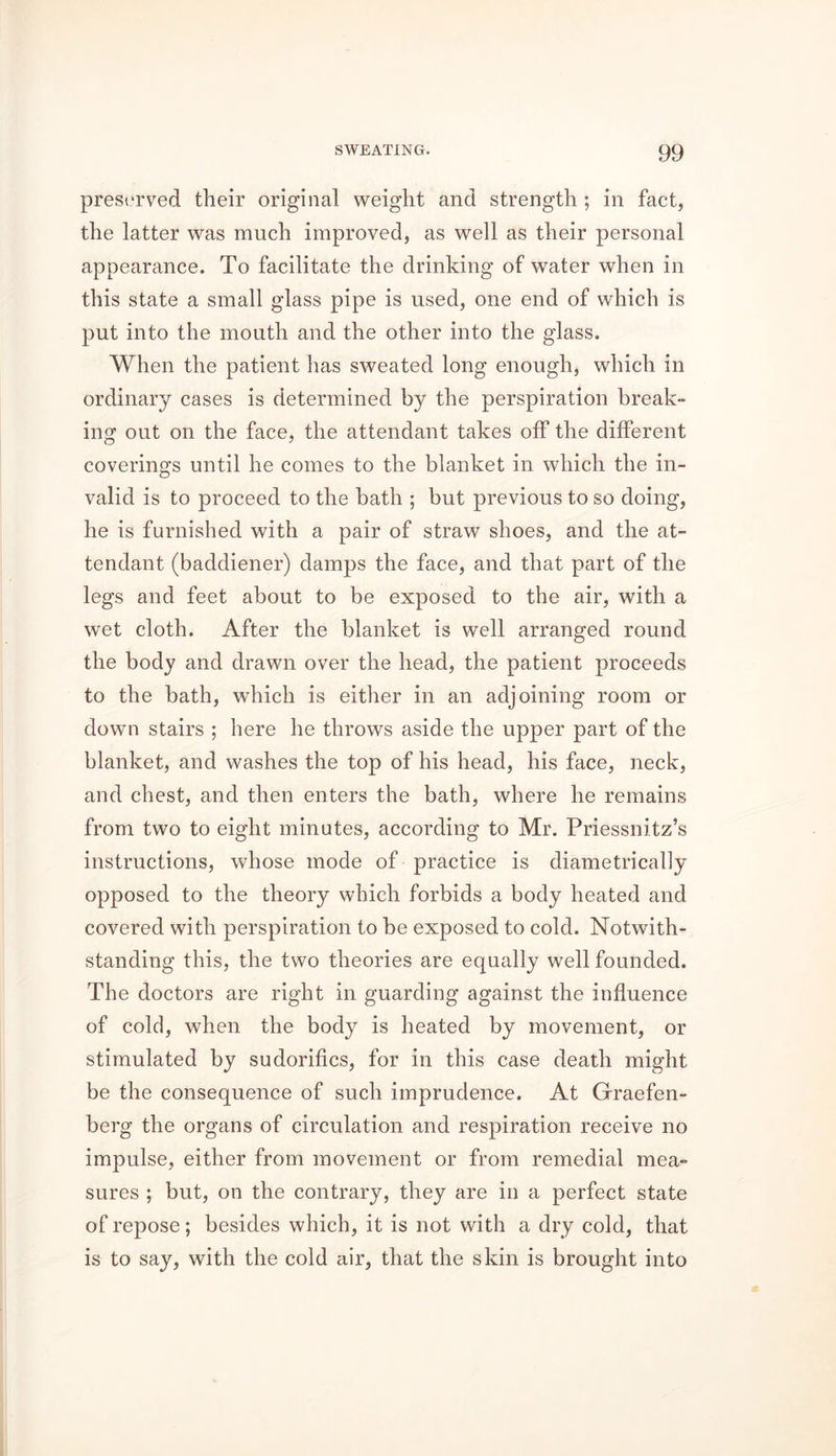 preserved their original weight and strength ; in fact, the latter was much improved, as well as their personal appearance. To facilitate the drinking of water when in this state a small glass pipe is used, one end of which is put into the mouth and the other into the glass. When the patient has sweated long enough, which in ordinary cases is determined by the perspiration break- ing out on the face, the attendant takes off the different coverings until he comes to the blanket in which the in- valid is to proceed to the bath ; but previous to so doing, he is furnished with a pair of straw shoes, and the at- tendant (baddiener) damps the face, and that part of the legs and feet about to be exposed to the air, with a wet cloth. After the blanket is well arranged round the body and drawn over the head, the patient proceeds to the bath, which is either in an adjoining room or down stairs ; here he throws aside the upper part of the blanket, and washes the top of his head, his face, neck, and chest, and then enters the bath, where he remains from two to eight minutes, according to Mr. Priessnitz’s instructions, whose mode of practice is diametrically opposed to the theory which forbids a body heated and covered with perspiration to be exposed to cold. Notwith- standing this, the two theories are equally well founded. The doctors are right in guarding against the influence of cold, when the body is heated by movement, or stimulated by sudorifics, for in this case death might be the consequence of such imprudence. At Graefen- berg the organs of circulation and respiration receive no impulse, either from movement or from remedial mea- sures ; but, on the contrary, they are in a perfect state of repose; besides which, it is not with a dry cold, that is to say, with the cold air, that the skin is brought into