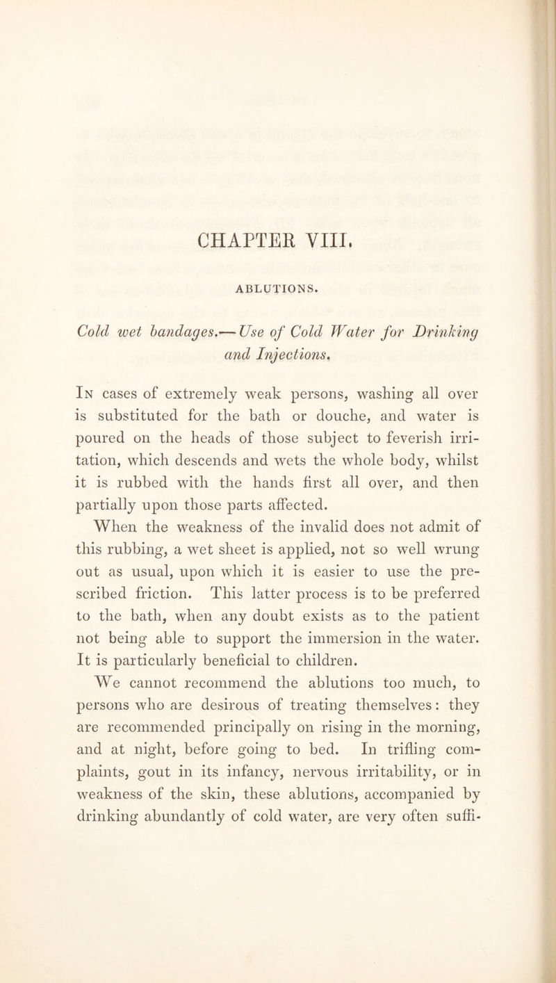 ABLUTIONS. Cold wet bandages.— Use of Cold Water for Drinking and Injections. In cases of extremely weak persons, washing all over is substituted for the bath or douche, and water is poured on the heads of those subject to feverish irri- tation, which descends and wets the whole body, whilst it is rubbed with the hands first all over, and then partially upon those parts affected. When the weakness of the invalid does not admit of this rubbing, a wet sheet is applied, not so well wrung out as usual, upon which it is easier to use the pre- scribed friction. This latter process is to be preferred to the bath, when any doubt exists as to the patient not being able to support the immersion in the water. It is particularly beneficial to children. We cannot recommend the ablutions too much, to persons who are desirous of treating themselves: they are recommended principally on rising in the morning, and at night, before going to bed. In trifling com- plaints, gout in its infancy, nervous irritability, or in weakness of the skin, these ablutions, accompanied by drinking abundantly of cold water, are very often sufh-