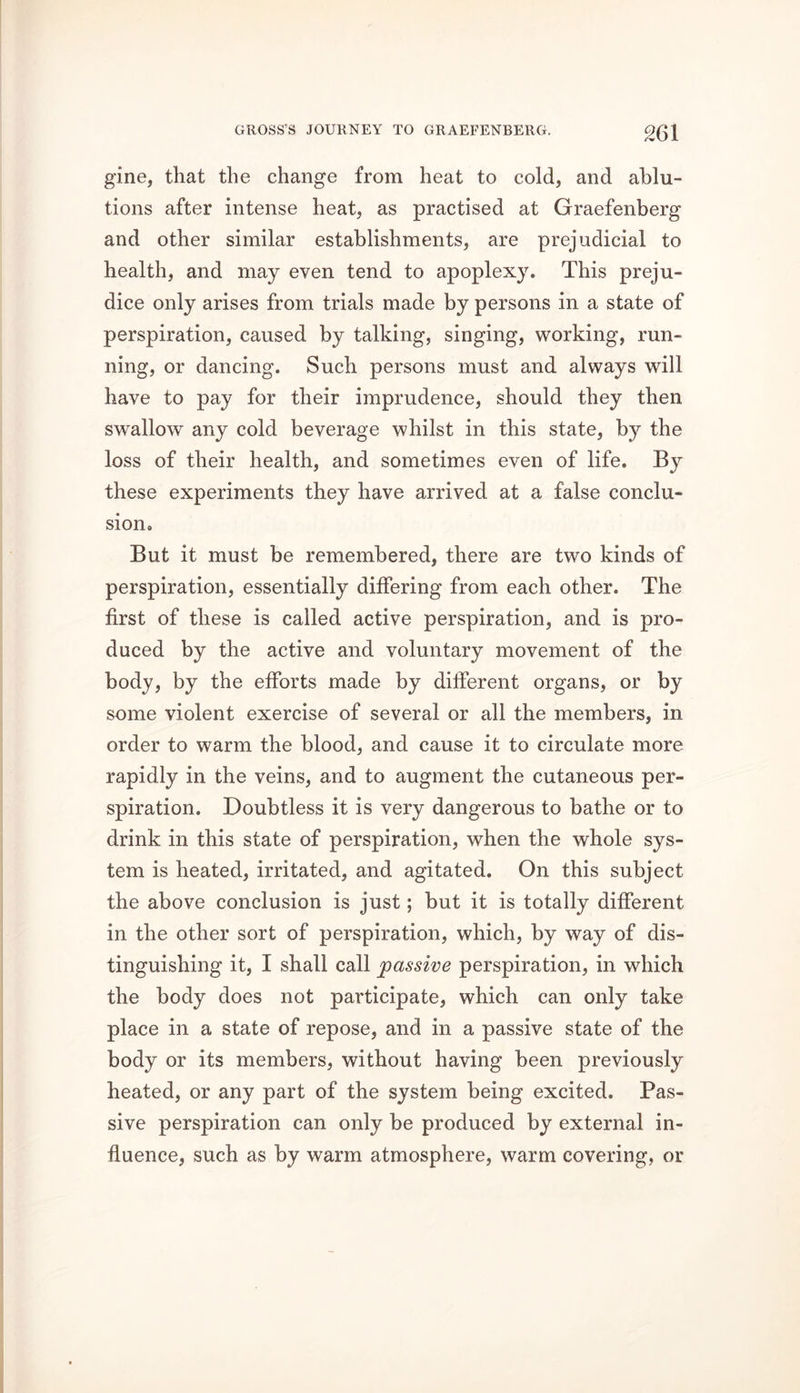 gine, that the change from heat to cold, and ablu- tions after intense heat, as practised at Graefenberg and other similar establishments, are prejudicial to health, and may even tend to apoplexy. This preju- dice only arises from trials made by persons in a state of perspiration, caused by talking, singing, working, run- ning, or dancing. Such persons must and always will have to pay for their imprudence, should they then swallow any cold beverage whilst in this state, by the loss of their health, and sometimes even of life. By these experiments they have arrived at a false conclu- sion. But it must be remembered, there are two kinds of perspiration, essentially differing from each other. The first of these is called active perspiration, and is pro- duced by the active and voluntary movement of the body, by the efforts made by different organs, or by some violent exercise of several or all the members, in order to warm the blood, and cause it to circulate more rapidly in the veins, and to augment the cutaneous per- spiration. Doubtless it is very dangerous to bathe or to drink in this state of perspiration, when the whole sys- tem is heated, irritated, and agitated. On this subject the above conclusion is just; but it is totally different in the other sort of perspiration, which, by way of dis- tinguishing it, I shall call passive perspiration, in which the body does not participate, which can only take place in a state of repose, and in a passive state of the body or its members, without having been previously heated, or any part of the system being excited. Pas- sive perspiration can only be produced by external in- fluence, such as by warm atmosphere, warm covering, or