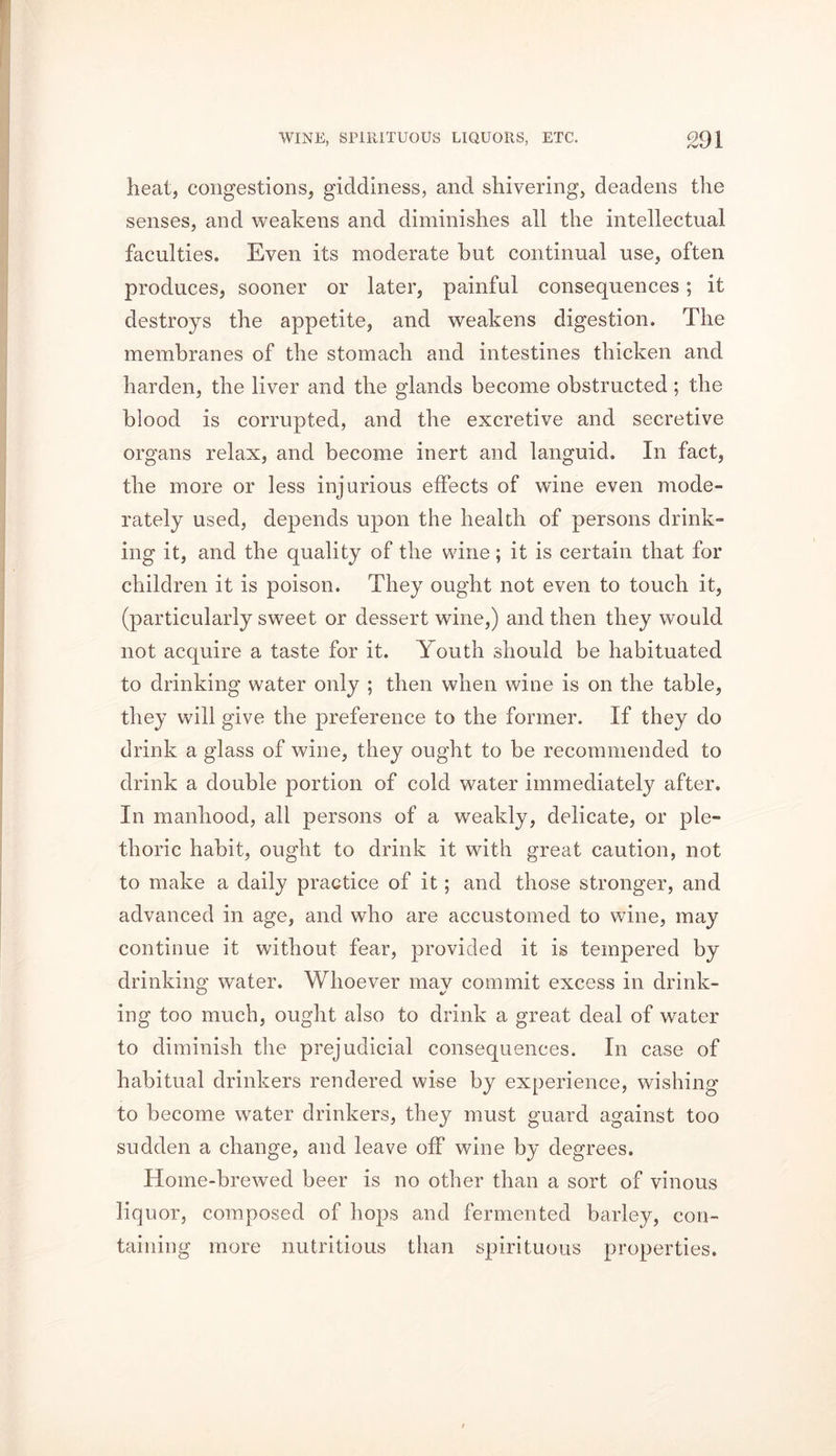 heat, congestions, giddiness, and shivering, deadens the senses, and weakens and diminishes all the intellectual faculties. Even its moderate hut continual use, often produces, sooner or later, painful consequences; it destroys the appetite, and weakens digestion. The membranes of the stomach and intestines thicken and harden, the liver and the glands become obstructed; the blood is corrupted, and the excretive and secretive organs relax, and become inert and languid. In fact, the more or less injurious effects of wine even mode- rately used, depends upon the health of persons drink- ing it, and the quality of the wine; it is certain that for children it is poison. They ought not even to touch it, (particularly sweet or dessert wine,) and then they would not acquire a taste for it. Youth should be habituated to drinking water only ; then when wine is on the table, they will give the preference to the former. If they do drink a glass of wine, they ought to be recommended to drink a double portion of cold water immediately after. In manhood, all persons of a weakly, delicate, or ple- thoric habit, ought to drink it with great caution, not to make a daily practice of it; and those stronger, and advanced in age, and who are accustomed to wine, may continue it without fear, provided it is tempered by drinking water. Whoever may commit excess in drink- ing too much, ought also to drink a great deal of water to diminish the prejudicial consequences. In case of habitual drinkers rendered wise by experience, wishing to become water drinkers, they must guard against too sudden a change, and leave off wine by degrees. Home-brewed beer is no other than a sort of vinous liquor, composed of hops and fermented barley, con- taining more nutritious than spirituous properties.