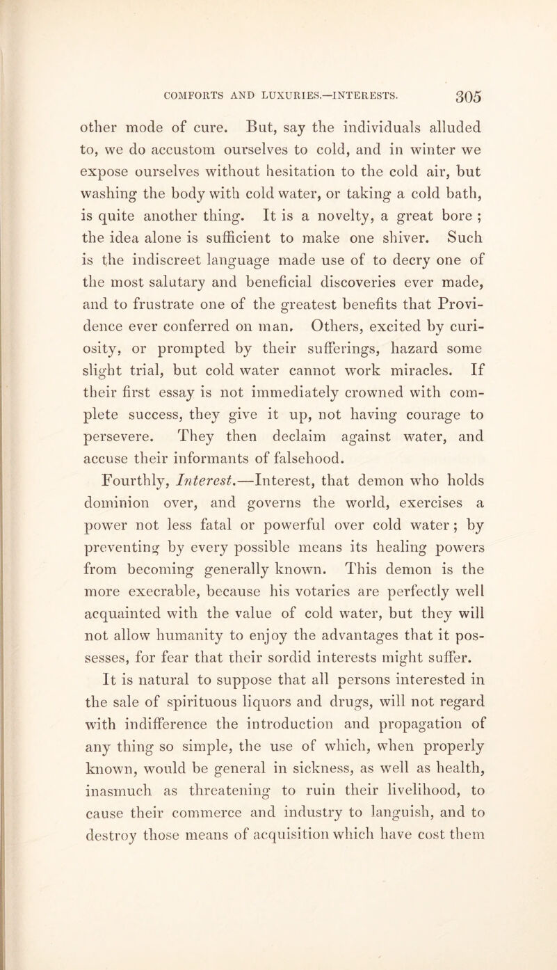 COMFORTS AND LUXURIES,—INTERESTS. g()5 other mode of cure. But, say the individuals alluded to, we do accustom ourselves to cold, and in winter we expose ourselves without hesitation to the cold air, hut washing the body with cold water, or taking a cold bath, is quite another thing. It is a novelty, a great bore ; the idea alone is sufficient to make one shiver. Such is the indiscreet language made use of to decry one of the most salutary and beneficial discoveries ever made, and to frustrate one of the greatest benefits that Provi- dence ever conferred on man. Others, excited by curi- osity, or prompted by their sufferings, hazard some slight trial, but cold water cannot work miracles. If their first essay is not immediately crowned with com- plete success, they give it up, not having courage to persevere. They then declaim against water, and accuse their informants of falsehood. Fourthly, Interest.—Interest, that demon who holds dominion over, and governs the world, exercises a power not less fatal or powerful over cold water ; by preventing by every possible means its healing powers from becoming generally known. This demon is the more execrable, because his votaries are perfectly well acquainted with the value of cold water, but they will not allow humanity to enjoy the advantages that it pos- sesses, for fear that their sordid interests might suffer. It is natural to suppose that all persons interested in the sale of spirituous liquors and drugs, will not regard with indifference the introduction and propagation of any thing so simple, the use of which, when properly known, would be general in sickness, as well as health, inasmuch as threatening to ruin their livelihood, to cause their commerce and industry to languish, and to destroy those means of acquisition which have cost them