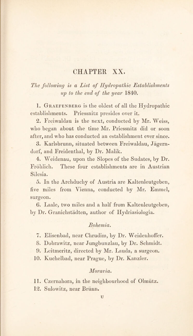 The following is a List of Hydropathic Establishments up to the end of the year 1840. 1. Graefenberg is the oldest of all the Hydropathic establishments. Priessnitz presides over it. 2. Freiwaldau is the next, conducted by Mr. Weiss, who began about the time Mr. Priessnitz did or soon after, and who has conducted an establishment ever since. 3. Karlsbrunn, situated between Freiwaldau, Jagern- dorf, and Freidenthal, by Dr. Malik. 4. Weidenau, upon the Slopes of the Sudates, by Dr. Frohlich. These four establishments are in Austrian Silesia. 5. In the Archduchy of Austria are Kaltenleutgeben, five miles from Vienna, conducted by Mr. Emmel, surgeon. 6. Laale, two miles and a half from Kaltenleutgeben, by Dr. Granichstadten, author of Hydriasiologia. Bohemia. 7. Elisenbacl, near Chrudim, by Dr. Weidenlioffer. 8. Dobrawitz, near Jungbunzlau, by Dr. Schmidt. 9. Leitmeritz, directed by Mr. Lauda, a surgeon. 10. Kuchelbad, near Prague, by Dr. Kanzler. Moravia. 11. Czernahora, in the neighbourhood of Olmiitz. 12. Sulowitz, near Briinn. u