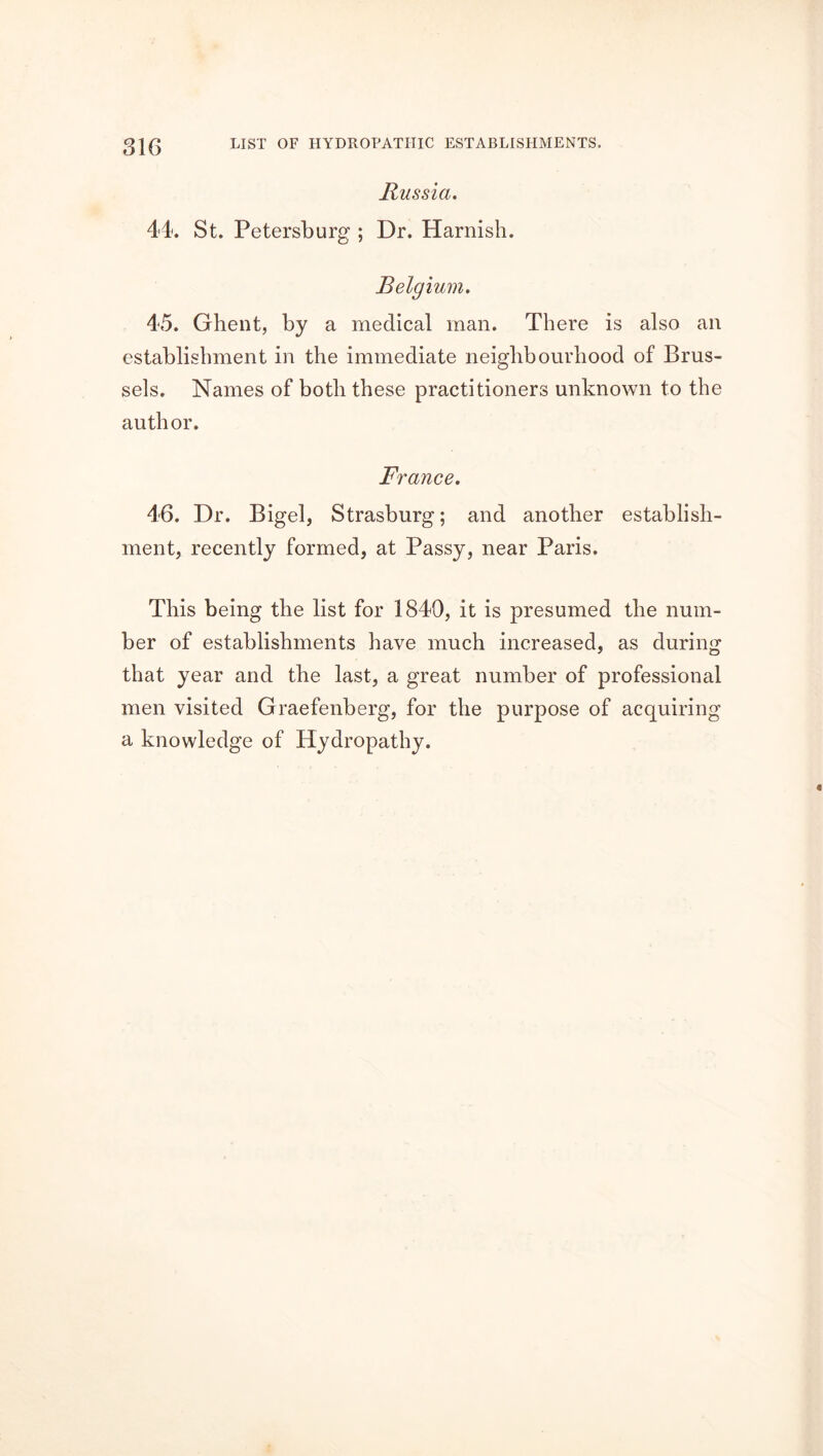 Russia. 44. St. Petersburg ; Dr. Harnish. Belgium. 45. Ghent, by a medical man. There is also an establishment in the immediate neighbourhood of Brus- sels. Names of both these practitioners unknown to the author. France. 46. Dr. Bigel, Strasburg; and another establish- ment, recently formed, at Passy, near Paris. This being the list for 1840, it is presumed the num- ber of establishments have much increased, as during that year and the last, a great number of professional men visited Graefenberg, for the purpose of acquiring a knowledge of Hydropathy.