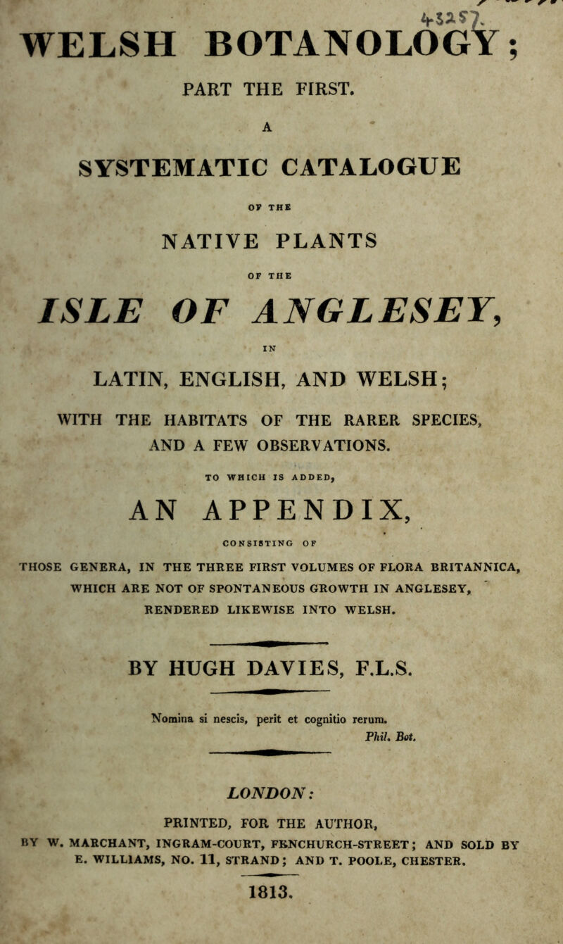 WELSH BOTANOLOGY; PART THE FIRST. A SYSTEMATIC CATALOGUE OF THE NATIVE PLANTS OF THE ISLE OF ANGLESEY, IN LATIN, ENGLISH, AND WELSH; WITH THE HABITATS OF THE RARER SPECIES, AND A FEW OBSERVATIONS. TO WHICH IS ADDED, AN APPENDIX, CONSISTING OF THOSE GENERA, IN THE THREE FIRST VOLUMES OF FLORA BRITANNICA, WHICH ARE NOT OF SPONTANEOUS GROWTH IN ANGLESEY, RENDERED LIKEWISE INTO WELSH. BY HUGH DAVIES, F.L.S. Nomina si nescis, perit et cognitio rerum. Phil. Bot. LONDON: PRINTED, FOR THE AUTHOR, BY W. MARCHANT, INGRAM-COURT, FBNCHURCH-STREET; AND SOLD BY E. WILLIAMS, NO. 11, STRAND; AND T. POOLE, CHESTER. 1813