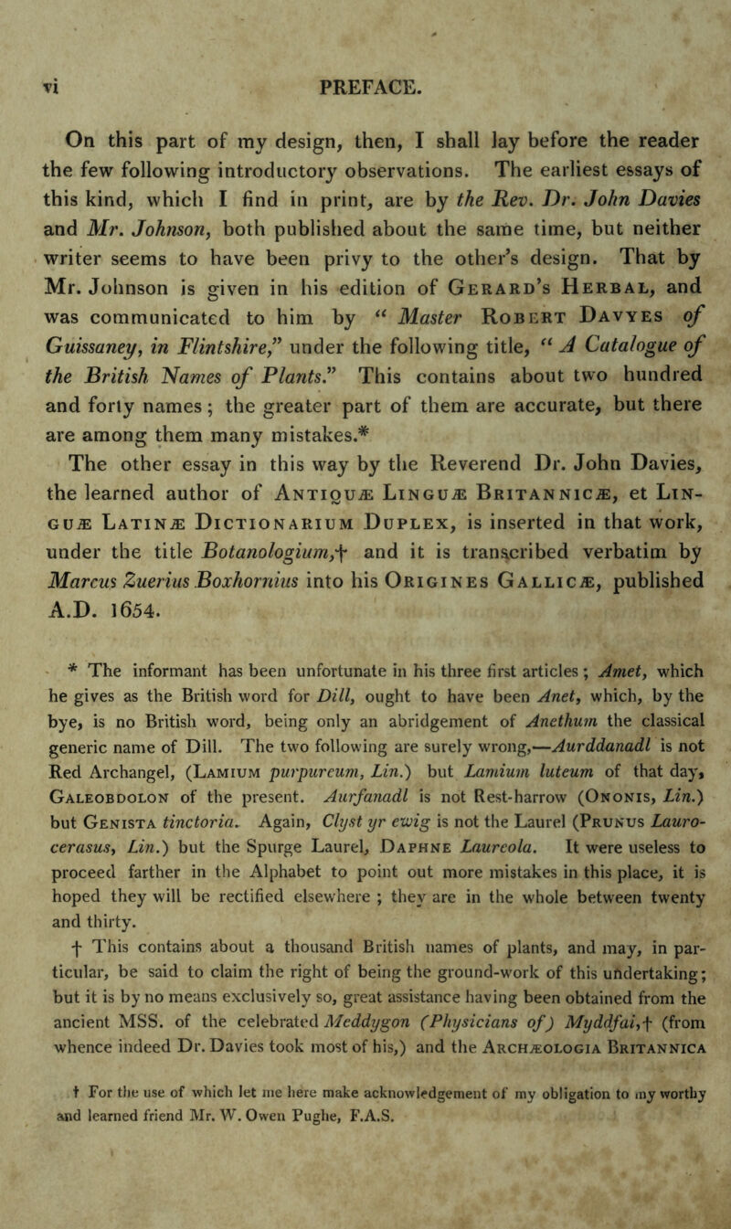 On this part of my design, then, I shall Jay before the reader the few following introductory observations. The earliest essays of this kind, which I find in print, are by the Rev. Dr. John Davies and Mr. Johnson, both published about the same time, but neither writer seems to have been privy to the other’s design. That by Mr. Johnson is given in his edition of Gerard’s Herbal, and was communicated to him by “ Master Robert Davyes of Guissaney, in Flintshire,” under the following title, “ A Catalogue of the British Names of Plants.” This contains about two hundred and forty names; the greater part of them are accurate, but there are among them many mistakes.* The other essay in this way by the Reverend Dr. John Davies, the learned author of Antique Lingua Britannicas, et Lin- gua Latins Dictionarium Duplex, is inserted in that work, under the title Botanologiumand it is transcribed verbatim by Marcus ZueriusBoxhornius into his Origines Gallicje, published A.D. 1654. * The informant has been unfortunate in his three first articles ; Amet, which he gives as the British word for Dill, ought to have been Anet, which, by the bye, is no British word, being only an abridgement of Anethum the classical generic name of Dill. The two following are surely wrong,—Aurddanadl is not Red Archangel, (Lamium purpureum, Lin.) but Lamium luteum of that day, Galeobdolon of the present. Aurfanadl is not Rest-harrow (Ononis, Lin.) but Genista tinctoria. Again, Clyst yr cxvig is not the Laurel (Prunus Lauro- cerasus, Lin.) but the Spurge Laurel, Daphne Laurcola. It were useless to proceed farther in the Alphabet to point out more mistakes in this place, it is hoped they will be rectified elsewhere ; they are in the whole between twenty and thirty. f This contains about a thousand British names of plants, and may, in par- ticular, be said to claim the right of being the ground-work of this undertaking; but it is by no means exclusively so, great assistance having been obtained from the ancient MSS. of the celebrated Meddygon (Physicians of) Myddfai,f (from whence indeed Dr. Davies took most of his,) and the Archjeologia Britannica t For the use of which let me here make acknowledgement of my obligation to my worthy and learned friend Mr. W. Owen Pughe, F.A.S.