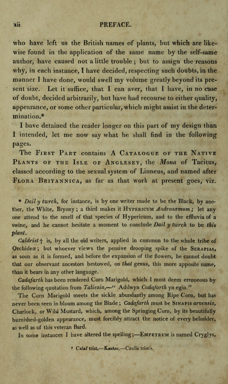 who have left us the British names of plants, but which are like^ wise found in the application of the same name by the self-same author, have caused not a little trouble ; but to assign the reasons why, in each instance, I have decided, respecting such doubts, in the manner 1 have done, would swell my volume greatly beyond its pre- sent size. Let it suffice, that I can aver, that I have, in no case of doubt, decided arbitrarily, but have had recourse to either quality, appearance, or some other particular, which might assist in the deter- mination.* I have detained the reader longer on this part of my design than 1 intended, let me now say what he shall find in the following pages. The First Part contains A Catalogue of the Native Plants of the Isle of Anglesey, the Mona of Tacitus, classed according to the sexual system of Linneus, and named after Flora Britannic a, as far as that work at present goes, viz. * Daily twrch, for instance, is by one writer made to be the Black, by ano- ther, the White, Bryony ; a third makes it Hypericum Androscemum ; let any one attend to the smell of that species of Hypericum, and to the effluvia of a swine, and he cannot hesitate a moment to conclude Dail y tvorch to be this plant. Caldrist f is, by all the old writers, applied in common to the whole tribe of Orchideae; but whoever views the pensive drooping spike of the Serapias, as soon as it is formed, and before the expansion of the flowers, he cannot doubt that our observant ancestors bestowed, on that genus, this more apposite name, than it bears in any other language. Cadafarth has been rendered Corn Marigold, which I must deem erroneous by the following quotation from Taliesin,—“ Addwyn Cadafarth yn egin.” The Corn Marigold meets the sickle abundantly among Ripe Corn, but has never been seen in bloom among the Blade; Cadafarth must be Sinapis arvensis, Charlock, or WTild Mustard, which, among the Springing Corn, by its beautifully burnished-golden appearance, must forcibly attract the notice of every beholder, as well as of this veteran Bard. In some instances I have altered the spelling;—Empetrum is named Cryglys, t Calaf trist,—KetvXor,—Caulis tristis.