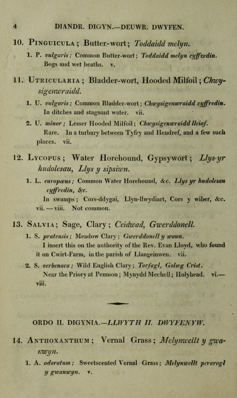 10. Pinguicula ; Butter-wort; Toddaidd melyn. 1. P. vulgaris; Common Butter-wort; Toddaidd melyn cyffr.tdin. Bogs and wet heaths, v. 11. Utricularia; Bladder-wort, Hooded Milfoil; Chwy- sigenwraidd. 1. U. vulgaris; Common Bladder-wort; Cliwysigenwraidd cyffredin. In ditches and stagnant water, vii. 2. U. minor; Lesser Hooded Milfoil; Cliwysigenwraidd lleiaf. Rare. In a turbary between Tyfry and Hendref, and a few such places, vii. 12. Lycopus ; Water Horehound, Gypsy wort; Llys-yr hudolesaiiy Llys y sipsiwn. 1. L. europceus; Common Water Horehound, &c. Llys yr hudolesau cyffredin, fyc. In swamps ; Cors-ddygai, Llyn-llwydiart, Cors y wiber, &c. vii. — viii. Not common. 13. Salvia; Sage, Clary; Ceidzvad, Gwerddonell. 1. S. pratensis; Meadow Clary ; Gwerddonell y waun. I insert this on the authority of the Rev. Evan Lloyd, who found it on Cwirt-Farm, in the parish of Llangeinwen. vii. 2. S. verbenaca; Wild English Clary; Torfagl, Golwg Crist. Near the Priory at Penmon; Mynydd Mechell; Holyhead, vi.— viii. ORDO II. DIGYNIA.— LLWYTH II. DWYFENYW. 14. Anthoxanthum ; Vernal Grass; Melymvellt y gzcct- nwyn. 1. A. odoratum; Sweetscented Vernal Grass; Melynwellt perarogl y gwanwyn. v.