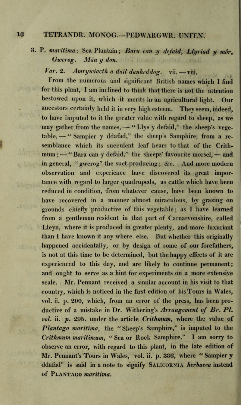 3. P. maritima; Sea Plantain; Bara can y defaid, Llyriad y mor, Gwerog. Man y don. f ar. 2. Amry wiacth a dail danhcddog. vii.—viii. From the numerous and significant British names which I find for this plant, I am inclined to think that there is not the attention bestowed upon it, which it merits in an agricultural light. Our ancestors certainly held it in very high esteem. They seem, indeed, to have imputed to it the greater value with regard to sheep, as we may gather from the names,— “Llys y defaid,” the sheep's vege- table, — “ Sampier y ddafad,” the sheep’s Samphire, from a re- semblance which its succulent leaf bears to that of the Crith- mum; — “ Bara can y defaid,” the sheeps’ favourite morsel, — and in general, “gwerog” the suet-producing; &c. And more modern observation and experience have discovered its great impor- tance with regard to larger quadrupeds, as cattle which have been reduced in condition, from whatever cause, have been known to have recovered in a manner almost miraculous, by grazing on grounds chiefly productive of this vegetable; as I have learned from a gentleman resident in that part of Carnarvonshire, called Lleyn, where it is produced in greater plenty, and more luxuriant than I have known it any where else. But whether this originally happened accidentally, or by design of some of our forefathers, is not at this time to be determined, but the happy effects of it are experienced to this day, and are likely to continue permanent; and ought to serve as a hint for experiments on a more extensive scale. Mr. Pennant received a similar account in his visit to that country, which is noticed in the first edition of his Tours in Wales, vol. ii. p. 200, which, from an error of the press, has been pro- ductive of a mistake in Dr. Withering’s Arrangement of Br. PI. vol. ii. p. 295. under the article Crithmum, where the value of Plantago maritima, the “Sheep’s Samphire,” is imputed to the Crithmum maritimum, “ Sea or Rock Samphire.” I am sorry to observe an error, with regard to this plant, in the late edition of Mr. Pennant's Tours in Wales, vol. ii. p. 386, w here “ Sampier y ddafad” is said in a note to signify Salicornia herbacea instead of Plantago maritima.