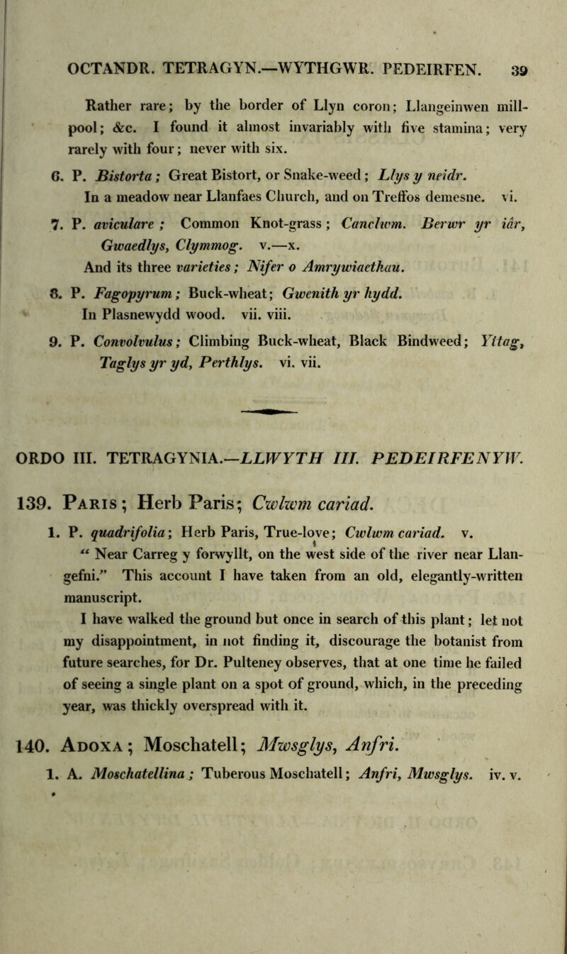 Rather rare; by the border of Llyn coron; Llangeinwen mill- pool; &c. I found it almost invariably with five stamina; very rarely with four; never with six. G. P. Bistorta; Great Bistort, or Snake-weed; Llys y neidr. In a meadow near Llanfaes Church, and on Treffos demesne, vi. 7. P. aviculare ; Common Knot-grass; Canclwm. Berwr yr idr, Gwaedlys, Clymmog. v.—x. And its three varieties ; Nifer o Amrywiaetkau. 8. P. Fagopyrum; Buck-wheat; Gwenitli yr liydd. In Plasnewydd wood. vii. viii. 9. P. Convolvulus; Climbing Buck-wheat, Black Bindweed; Yttag, Taglys yr yd, Perthlys. vi. vii. ORDO III. TETRAGYNIA.—LLWYTH III. PEDEIRFENYW. 139. Paris; Herb Paris; Cwhvm cariad. 1. P. quadrifolia; Herb Paris, True-love; Cwlwm cariad. v. “ Near Carreg y forwyllt, on the west side of the river near Llan- gefni/’ This account I have taken from an old, elegantly-written manuscript. I have walked the ground but once in search of this plant; let not my disappointment, in not finding it, discourage the botanist from future searches, for Dr. Pulteney observes, that at one time he failed of seeing a single plant on a spot of ground, which, in the preceding year, was thickly overspread with it. 140. Adoxa ; Moschatell; Mwsglys, Anfri. 1. A. Moschatellina; Tuberous Moschatell; Anfri, Mwsglys. iv. v.