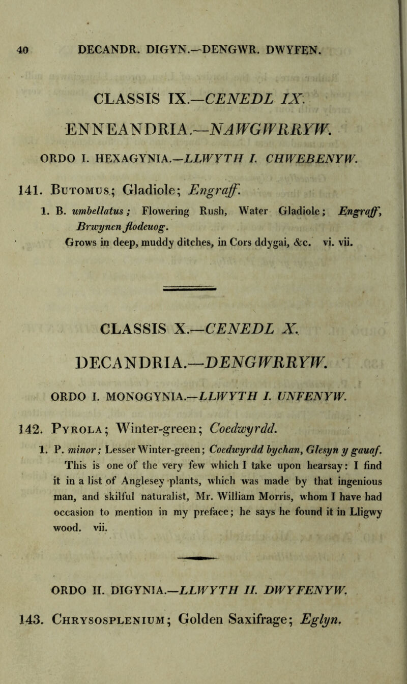 CLASSIS IX.—CENEDL IX. EN N E AN DRIA .—NA WGIVRRYW. ORDO I. HEXAGYNIA.—ZXJFFTH I. CHWEBENYW. 141. Butomus; Gladiole; Engraff. 1. B. umbellatus; Flowering Rush, Water Gladiole; Engraff, Brwynen jlodeuog. Grows in deep, muddy ditches, in Cors ddygai, &c. vi. vii. CLASSIS X.—CENEDL X, DECANDRIA.—DENGWRRYW. ORDO I. MONOGYNIA.—LLWYTH I. UNFENYW. 142. Pyrola; Winter-green; Coedwyrdd. 1. P. minor; Lesser Winter-green; Coedwyrdd by chan, Glesyn y gauaf. This is one of the very few which I take upon hearsay: I find it in a list of Anglesey plants, which was made by that ingenious man, and skilful naturalist, Mr. William Morris, whom I have had occasion to mention in my preface; he says he found it in Lligwy wood. vii. ORDO II. DIGYNIA.—LLWYTH II. DWYFENYW. 143. Chrysosplenium; Golden Saxifrage; Eglyn.