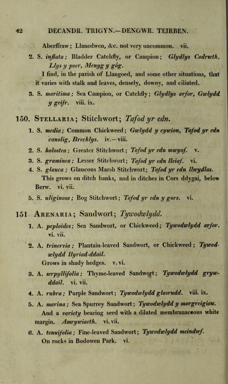 Aberffraw; Llanedwen, &c. not very uncommon, vii. 2. S. inflata; Bladder Catchfly, or Campion; Glydlys Codrwth, Llys y poer, Menyg y gog. I find, in the parish of Llangoed, and some other situations, that it varies with stalk and leaves, densely, downy, and ciliated. 3. S. maritima; Sea Campion, or Catchfly; Glydlys arfor, Gwlydd y geifr, viii. ix. 150. Stellaria; Stitch wort; Tafod yr edn. 1. S. media; Common Chickweed; Gwlydd y cywion, Tafod yr edn canolig, Brechlys. iv.—viii. 2. S. holostea; Greater Stitehwort; Tafod yr edn mwyaf. v. 3. S. graminea; Lesser Stitehwort; Tafod yr edn lleiaf. vi. 4. S. glauca ; Glaucous Marsh Stitehwort; Tafod yr edn llwydlas. This grows on ditch banks, and in ditches in Cors ddygai, below Berw. vi. vii. 5. S. uliginosa; Bog Stitehwort; Tafod yr edn y gors. vi. 151 Arenaria; Sandwort; Tywodwlydd. 1. A. peploides; Sea Sandwort, or Chickweed; Tywodwlydd arfor. vi. vii. 2. A. trinervia; Plantain-leaved Sandwort, or Chickweed; Tywod- wlydd llyriad-ddail. Grows in shady hedges, v. vi. 3. A. serpyllifolia; Thyme-leaved Sandwqjt; Tywodwlydd gryw- ddail. vi. vii, 4. A. rubra; Purple Sandwort; Tywodwlydd glasrudd. viii. ix. 5. A. marina; Sea Spurrey Sandwort; Tywodwlyddy morgreigiau. And a variety bearing seed with a dilated membranaceous white margin. Amrywiaeth. vi. vii. 0. A. tenuifolia; Fine-leaved Sandwort; Tywodwlydd meinduf. On rocks in Bodowen Park. vi.