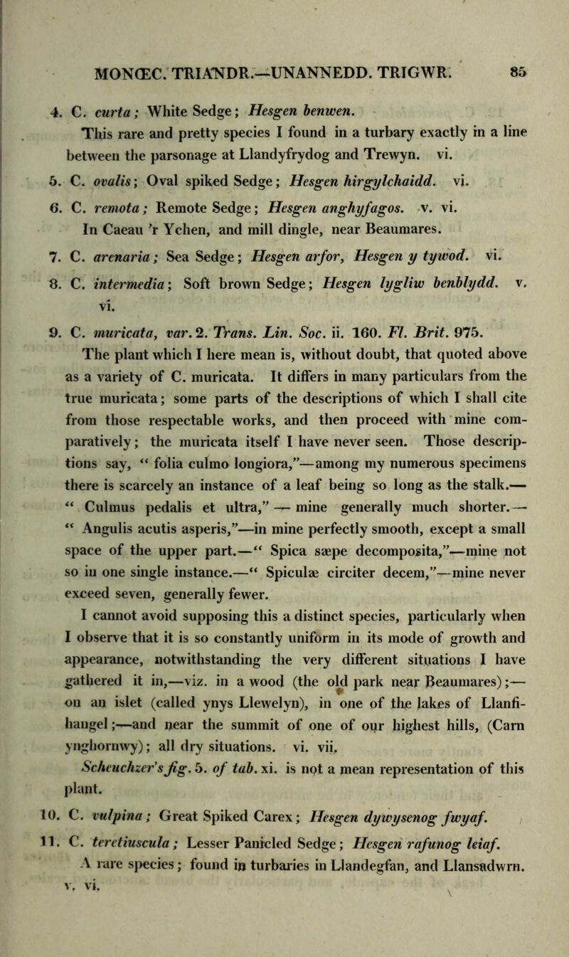 4. C. curta; White Sedge; Hesgen benwen. This rare and pretty species I found in a turbary exactly in a line between the parsonage at Llandyfrydog and Trewyn. vi. 5. C. ovalis; Oval spiked Sedge; Hesgen hirgylchaidd. vi. 6. C. remota; Remote Sedge; Hesgen anghyfagos. v. vi. In Caeau r Ychen, and mill dingle, near Beaumares. 7. C. arenaria; Sea Sedge; Hesgen arfor, Hesgen y ty wod. vi. 8. C. intermedia; Soft brown Sedge; Hesgen lygliw benblydd. v. vi. 9. C. muricata, var. 2. Trans. Lin. Soc. ii. 160. FI. Brit. 975. The plant which I here mean is, without doubt, that quoted above as a variety of C. muricata. It differs in many particulars from the true muricata; some parts of the descriptions of which I shall cite from those respectable works, and then proceed with mine com- paratively ; the muricata itself I have never seen. Those descrip- tions say, “ folia culmo longiora,”—among my numerous specimens there is scarcely an instance of a leaf being so long as the stalk.— “ Culmus pedalis et ultra,’ mine generally much shorter.— “ Angulis acutis aspens,”—in mine perfectly smooth, except a small space of the upper part.—“ Spica saepe decomposita,”—mine not so in one single instance.—“ Spiculse circiter decern,”—mine never exceed seven, generally fewer. I cannot avoid supposing this a distinct species, particularly when I observe that it is so constantly uniform in its mode of growth and appearance, notwithstanding the very different situations I have gathered it in,—viz. in a wood (the old park near Beaumares);— on an islet (called ynys Llewelyn), in one of the lakes of Llanfi- hangel;—and near the summit of one of our highest hills, (Carn ynghornwy); all dry situations, vi. vii, Scheuchzer’s Jig. 5. of tab. xi. is not a mean representation of this plant. 10. C. vulpina; Great Spiked Carex; Hesgen dywysenog fwyaf. 11. C. teretiuscula; Lesser Panicled Sedge; Hesgen rafunog leiaf. A rare species; found in turbaries in Llandegfan, and Llansadwrn.